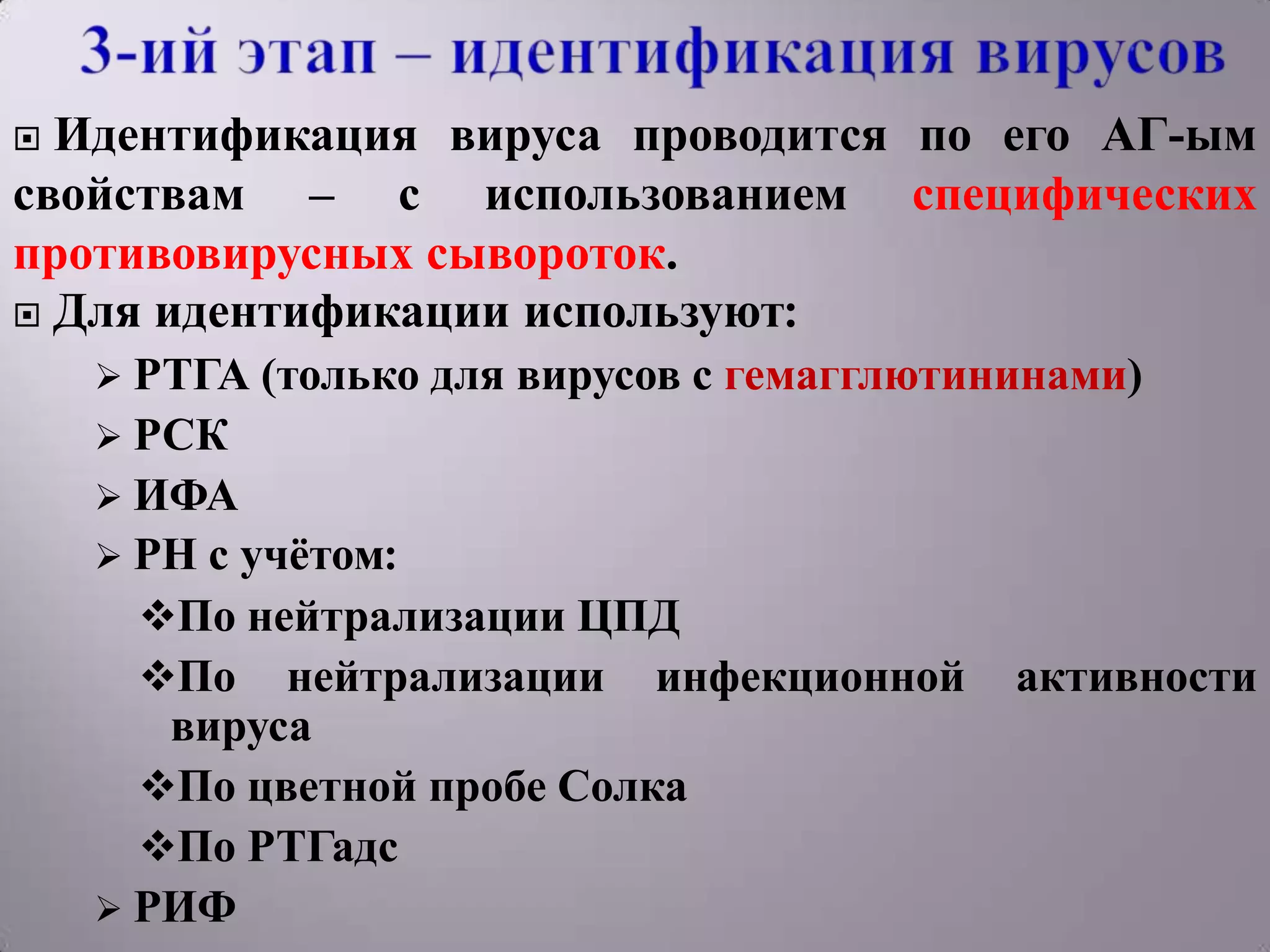  Идентификация вируса проводится по его АГ-ым
свойствам – с использованием специфических
противовирусных сывороток.
 Для идентификации используют:
     РТГА (только   для вирусов с гемагглютининами)
     РСК
     ИФА
     РН с учѐтом:
      По нейтрализации ЦПД
      По нейтрализации инфекционной          активности
       вируса
      По цветной пробе Солка
      По РТГадс
     РИФ
 