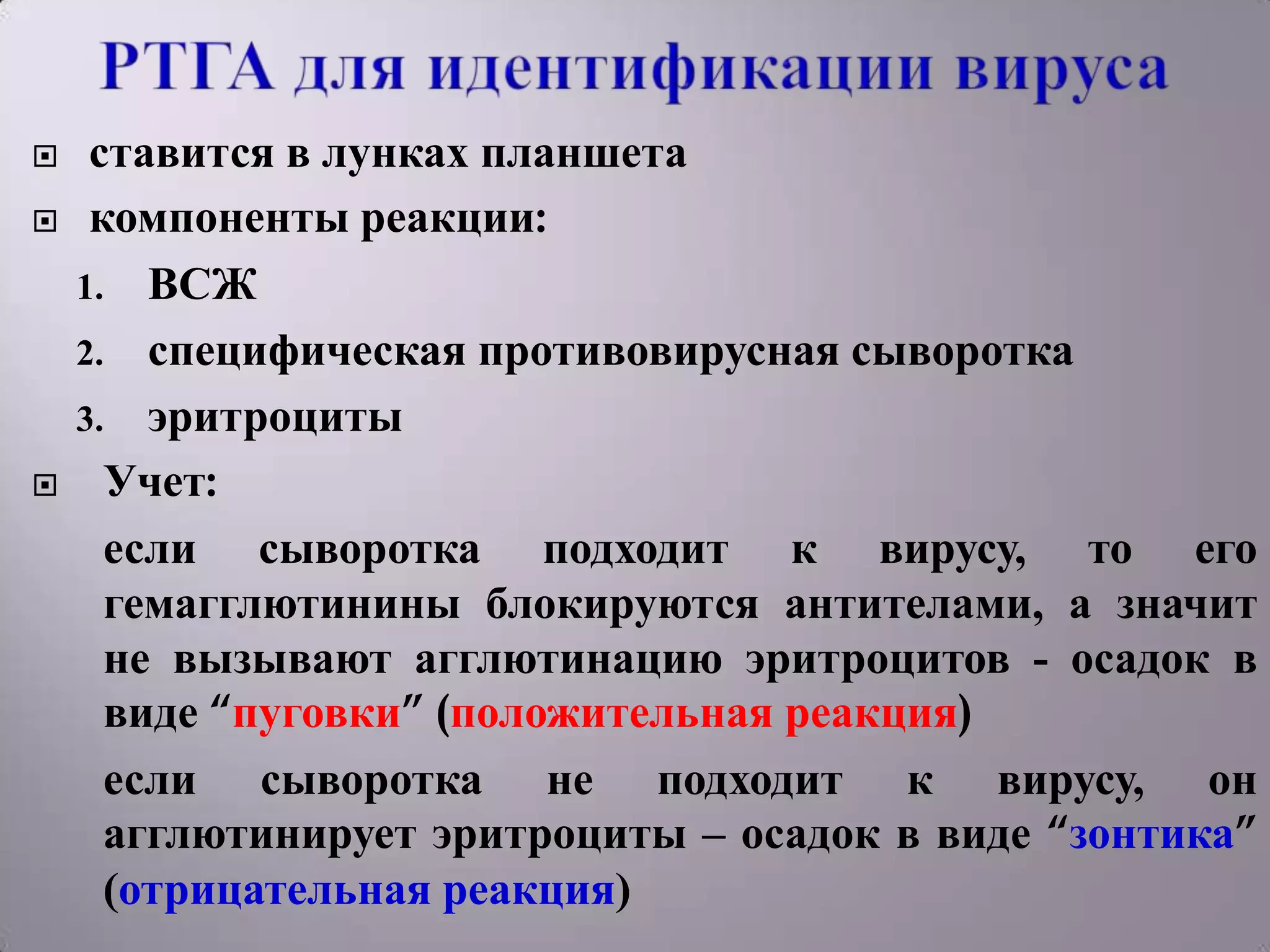     ставится в лунках планшета
    компоненты реакции:
    1. ВСЖ
    2. специфическая противовирусная сыворотка
    3. эритроциты
     Учет:
      если сыворотка подходит к вирусу, то его
      гемагглютинины блокируются антителами, а значит
      не вызывают агглютинацию эритроцитов - осадок в
      виде “пуговки” (положительная реакция)
      если сыворотка не подходит к вирусу, он
      агглютинирует эритроциты – осадок в виде “зонтика”
      (отрицательная реакция)
 