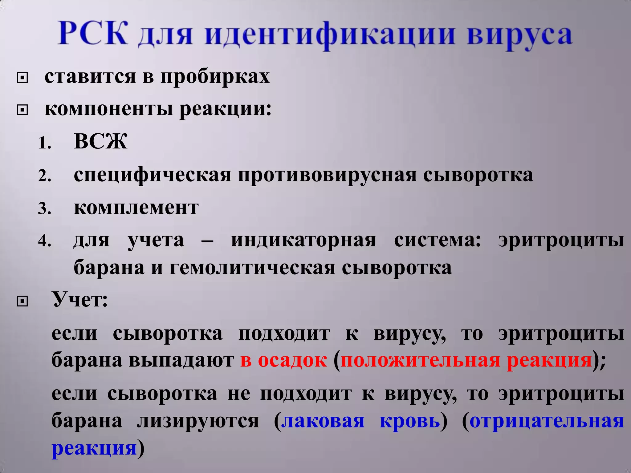     ставится в пробирках
    компоненты реакции:
    1. ВСЖ
    2. специфическая противовирусная сыворотка
    3. комплемент
    4. для учета – индикаторная система: эритроциты
        барана и гемолитическая сыворотка
     Учет:
      если сыворотка подходит к вирусу, то эритроциты
      барана выпадают в осадок (положительная реакция);
      если сыворотка не подходит к вирусу, то эритроциты
      барана лизируются (лаковая кровь) (отрицательная
      реакция)
 