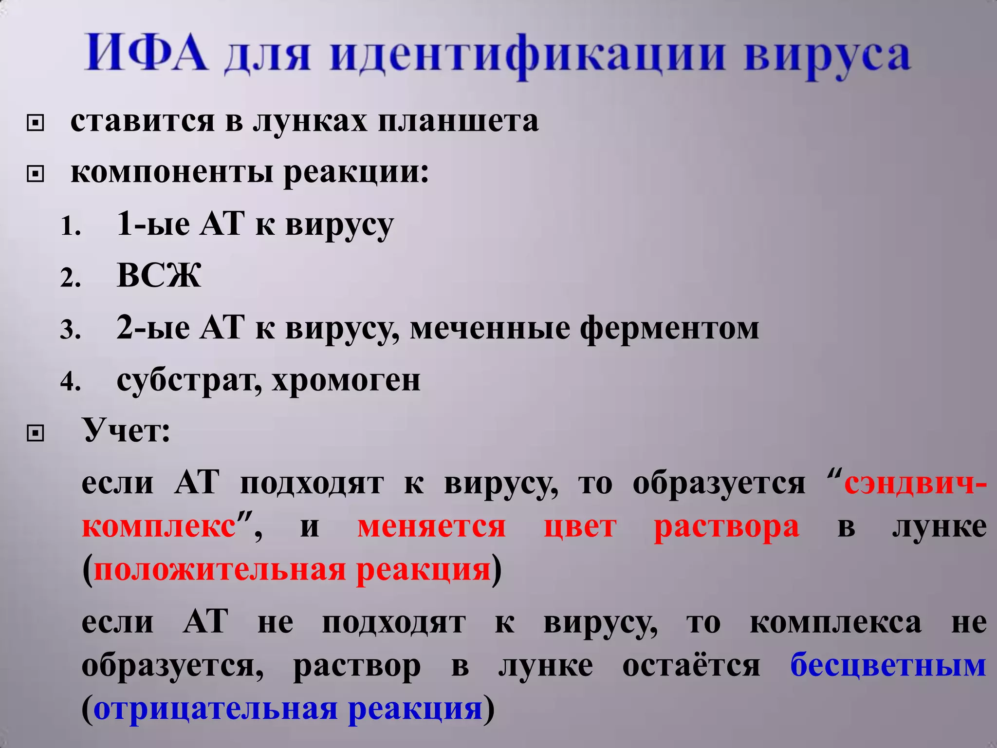     ставится в лунках планшета
    компоненты реакции:
    1. 1-ые АТ к вирусу
    2. ВСЖ
    3. 2-ые АТ к вирусу, меченные ферментом
    4. субстрат, хромоген
     Учет:
      если АТ подходят к вирусу, то образуется “сэндвич-
      комплекс”, и меняется цвет раствора в лунке
      (положительная реакция)
      если АТ не подходят к вирусу, то комплекса не
      образуется, раствор в лунке остаѐтся бесцветным
      (отрицательная реакция)
 