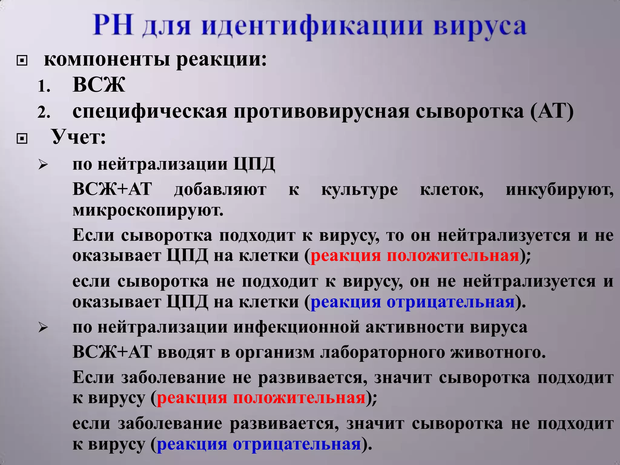     компоненты реакции:
    1. ВСЖ
    2. специфическая противовирусная сыворотка (АТ)
     Учет:
       по нейтрализации ЦПД
        ВСЖ+АТ добавляют к культуре клеток, инкубируют,
        микроскопируют.
        Если сыворотка подходит к вирусу, то он нейтрализуется и не
        оказывает ЦПД на клетки (реакция положительная);
        если сыворотка не подходит к вирусу, он не нейтрализуется и
        оказывает ЦПД на клетки (реакция отрицательная).
       по нейтрализации инфекционной активности вируса
        ВСЖ+АТ вводят в организм лабораторного животного.
        Если заболевание не развивается, значит сыворотка подходит
        к вирусу (реакция положительная);
        если заболевание развивается, значит сыворотка не подходит
        к вирусу (реакция отрицательная).
 