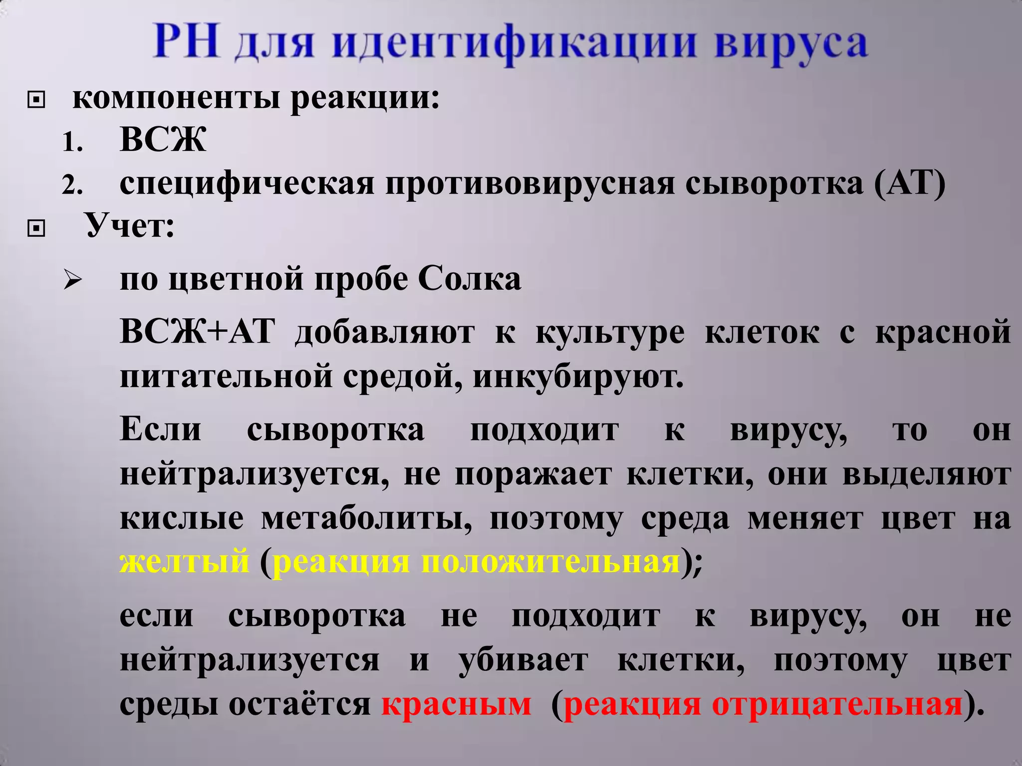     компоненты реакции:
    1. ВСЖ
    2. специфическая противовирусная сыворотка (АТ)
     Учет:
     по цветной пробе Солка
       ВСЖ+АТ добавляют к культуре клеток с красной
       питательной средой, инкубируют.
       Если сыворотка подходит к вирусу, то он
       нейтрализуется, не поражает клетки, они выделяют
       кислые метаболиты, поэтому среда меняет цвет на
       желтый (реакция положительная);
       если сыворотка не подходит к вирусу, он не
       нейтрализуется и убивает клетки, поэтому цвет
       среды остаѐтся красным (реакция отрицательная).
 