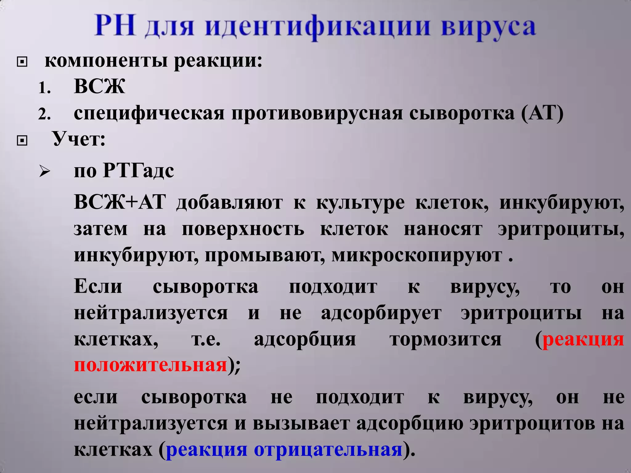     компоненты реакции:
    1. ВСЖ
    2. специфическая противовирусная сыворотка (АТ)
     Учет:
     по РТГадс
       ВСЖ+АТ добавляют к культуре клеток, инкубируют,
       затем на поверхность клеток наносят эритроциты,
       инкубируют, промывают, микроскопируют .
       Если сыворотка подходит к вирусу, то он
       нейтрализуется и не адсорбирует эритроциты на
       клетках, т.е. адсорбция тормозится (реакция
       положительная);
       если сыворотка не подходит к вирусу, он не
       нейтрализуется и вызывает адсорбцию эритроцитов на
       клетках (реакция отрицательная).
 