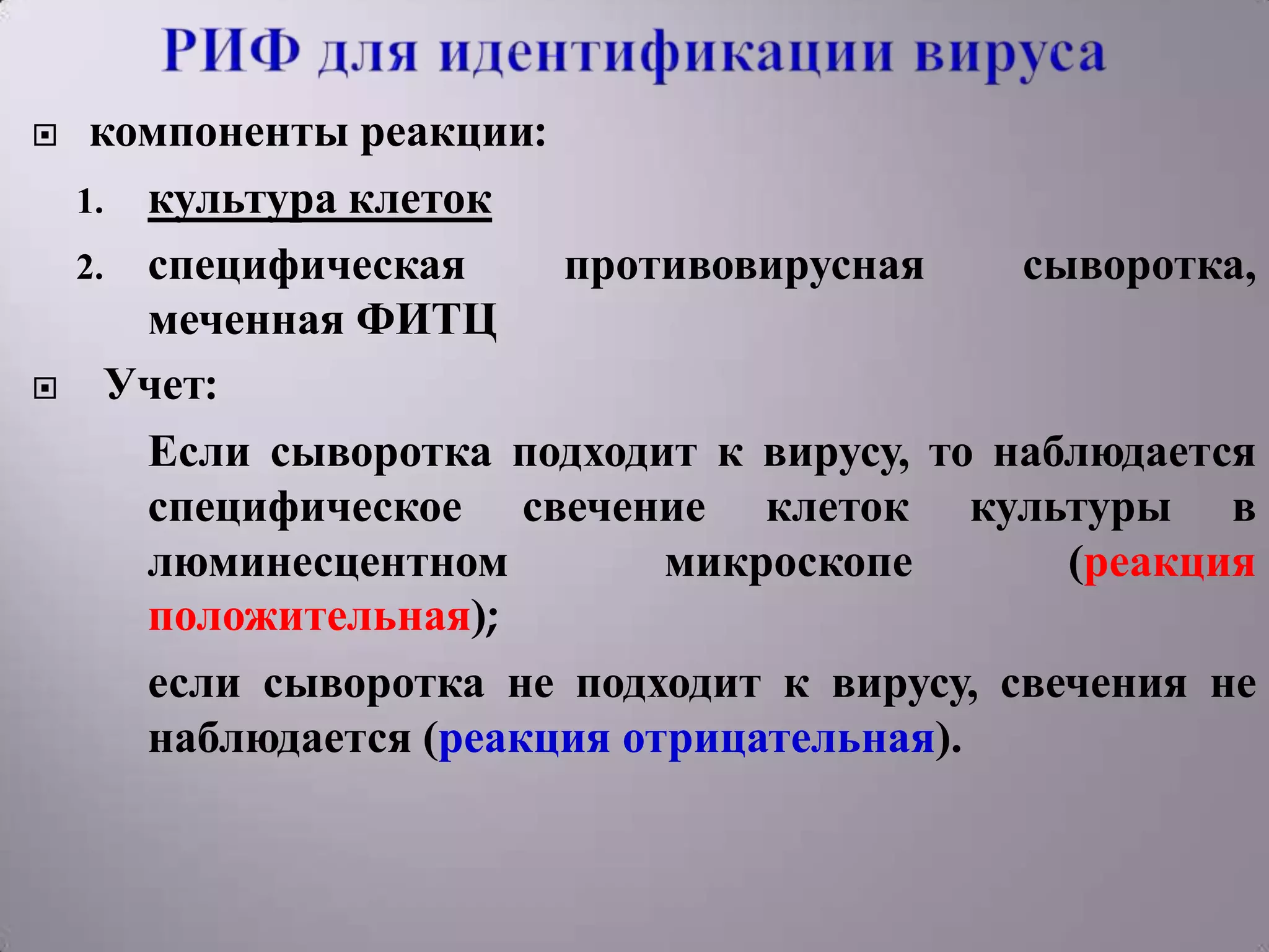     компоненты реакции:
    1. культура клеток
    2. специфическая     противовирусная     сыворотка,
       меченная ФИТЦ
     Учет:
       Если сыворотка подходит к вирусу, то наблюдается
       специфическое свечение клеток культуры в
       люминесцентном         микроскопе       (реакция
       положительная);
       если сыворотка не подходит к вирусу, свечения не
       наблюдается (реакция отрицательная).
 