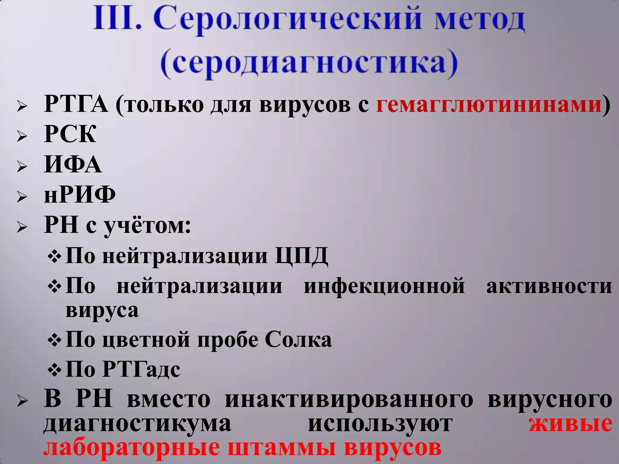    РТГА (только для вирусов с гемагглютининами)
   РСК
   ИФА
   нРИФ
   РН с учѐтом:
     По нейтрализации ЦПД
     По нейтрализации инфекционной активности
      вируса
     По цветной пробе Солка
     По РТГадс
   В РН вместо инактивированного вирусного
    диагностикума     используют     живые
    лабораторные штаммы вирусов
 