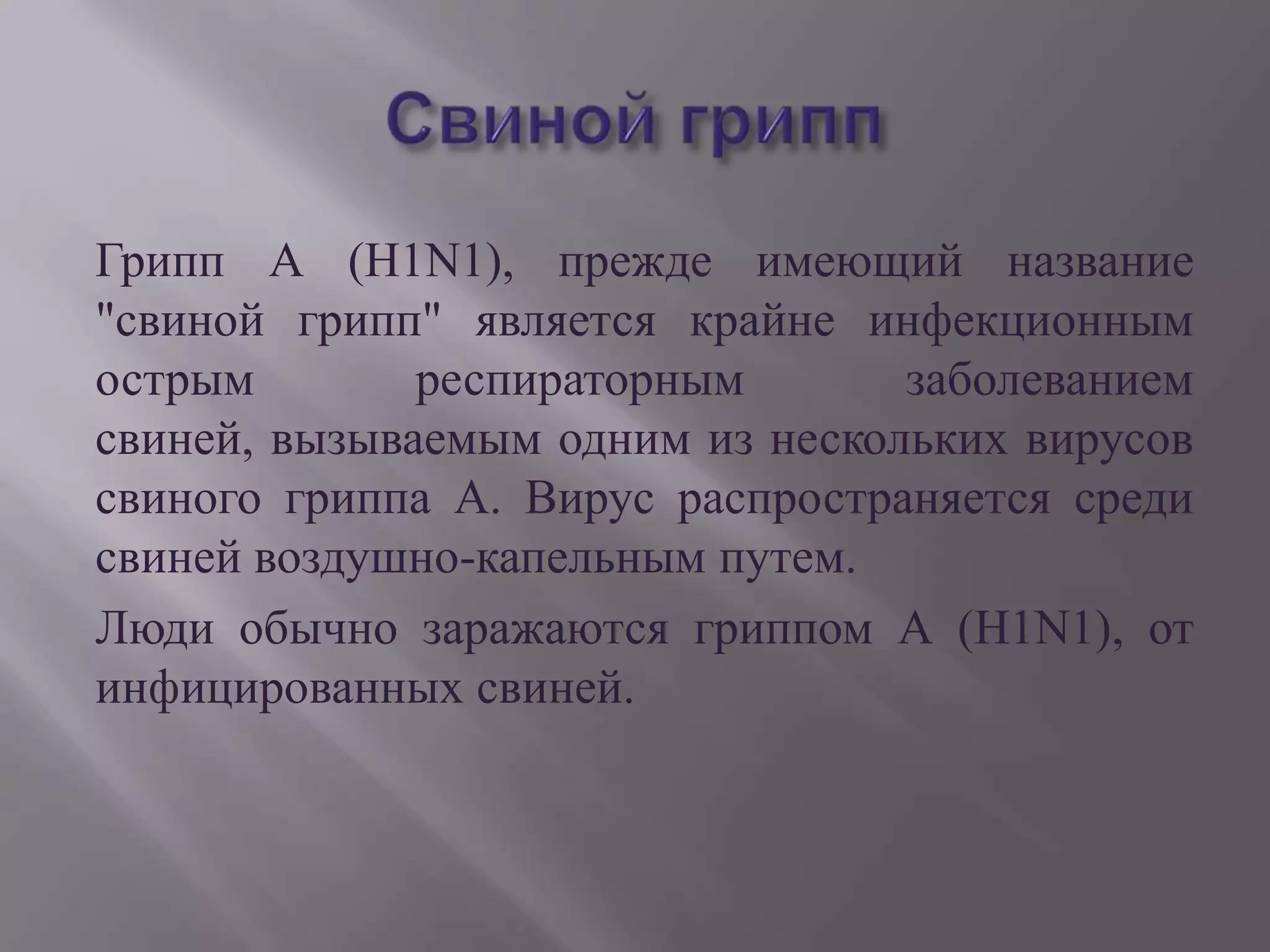 Грипп А (H1N1), прежде имеющий название
"свиной грипп" является крайне инфекционным
острым        респираторным       заболеванием
свиней, вызываемым одним из нескольких вирусов
свиного гриппа А. Вирус распространяется среди
свиней воздушно-капельным путем.
Люди обычно заражаются гриппом А (H1N1), от
инфицированных свиней.
 