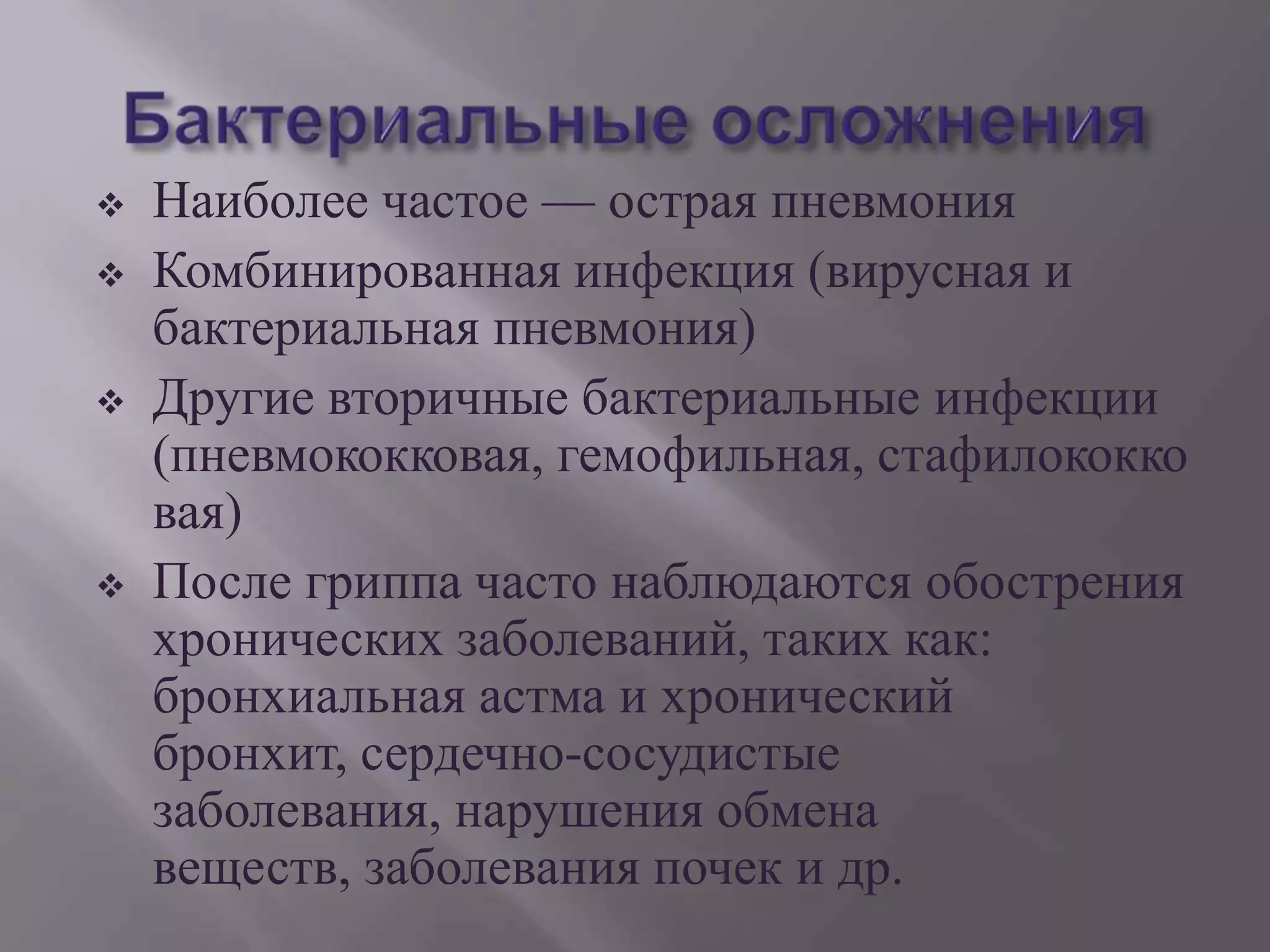   Наиболее частое — острая пневмония
   Комбинированная инфекция (вирусная и
    бактериальная пневмония)
   Другие вторичные бактериальные инфекции
    (пневмококковая, гемофильная, стафилококко
    вая)
   После гриппа часто наблюдаются обострения
    хронических заболеваний, таких как:
    бронхиальная астма и хронический
    бронхит, сердечно-сосудистые
    заболевания, нарушения обмена
    веществ, заболевания почек и др.
 