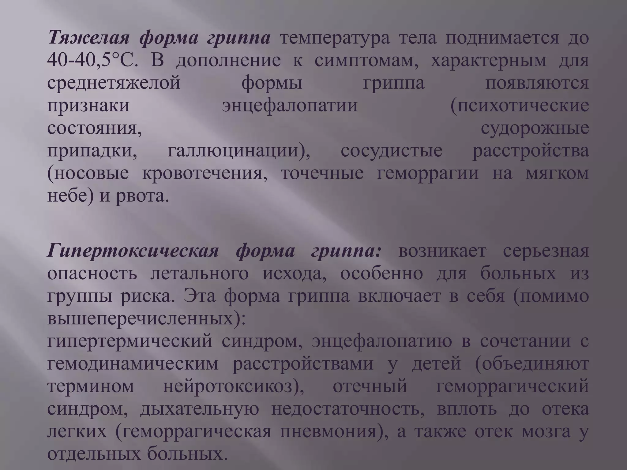 Тяжелая форма гриппа температура тела поднимается до
40-40,5°С. В дополнение к симптомам, характерным для
среднетяжелой      формы       гриппа      появляются
признаки         энцефалопатии         (психотические
состояния,                                судорожные
припадки, галлюцинации), сосудистые расстройства
(носовые кровотечения, точечные геморрагии на мягком
небе) и рвота.

Гипертоксическая форма гриппа: возникает серьезная
опасность летального исхода, особенно для больных из
группы риска. Эта форма гриппа включает в себя (помимо
вышеперечисленных):
гипертермический синдром, энцефалопатию в сочетании с
гемодинамическим расстройствами у детей (объединяют
термином нейротоксикоз), отечный геморрагический
синдром, дыхательную недостаточность, вплоть до отека
легких (геморрагическая пневмония), а также отек мозга у
отдельных больных.
 