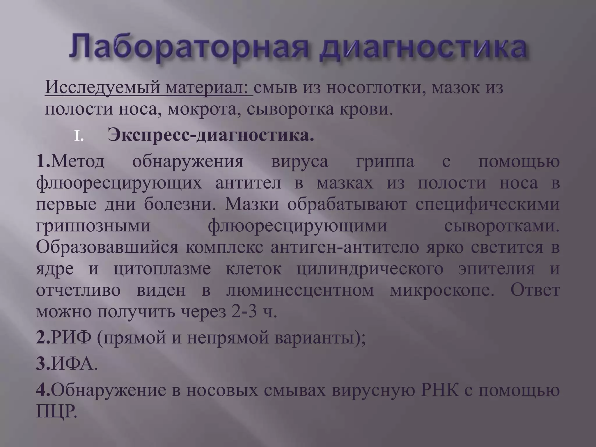 Исследуемый материал: смыв из носоглотки, мазок из
 полости носа, мокрота, сыворотка крови.
    I. Экспресс-диагностика.
1.Метод обнаружения вируса гриппа с помощью
флюоресцирующих антител в мазках из полости носа в
первые дни болезни. Мазки обрабатывают специфическими
гриппозными        флюоресцирующими         сыворотками.
Образовавшийся комплекс антиген-антитело ярко светится в
ядре и цитоплазме клеток цилиндрического эпителия и
отчетливо виден в люминесцентном микроскопе. Ответ
можно получить через 2-3 ч.
2.РИФ (прямой и непрямой варианты);
3.ИФА.
4.Обнаружение в носовых смывах вирусную РНК с помощью
ПЦР.
 