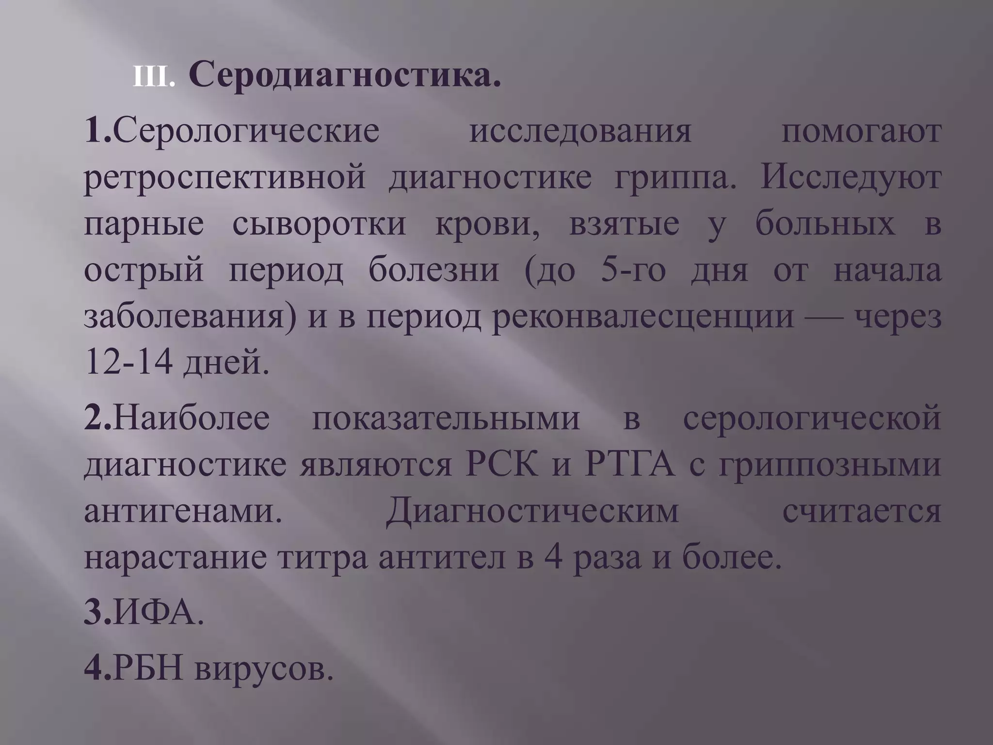 III.Серодиагностика.
1.Серологические      исследования        помогают
ретроспективной диагностике гриппа. Исследуют
парные сыворотки крови, взятые у больных в
острый период болезни (до 5-го дня от начала
заболевания) и в период реконвалесценции — через
12-14 дней.
2.Наиболее показательными в серологической
диагностике являются РСК и РТГА с гриппозными
антигенами.       Диагностическим         считается
нарастание титра антител в 4 раза и более.
3.ИФА.
4.РБН вирусов.
 
