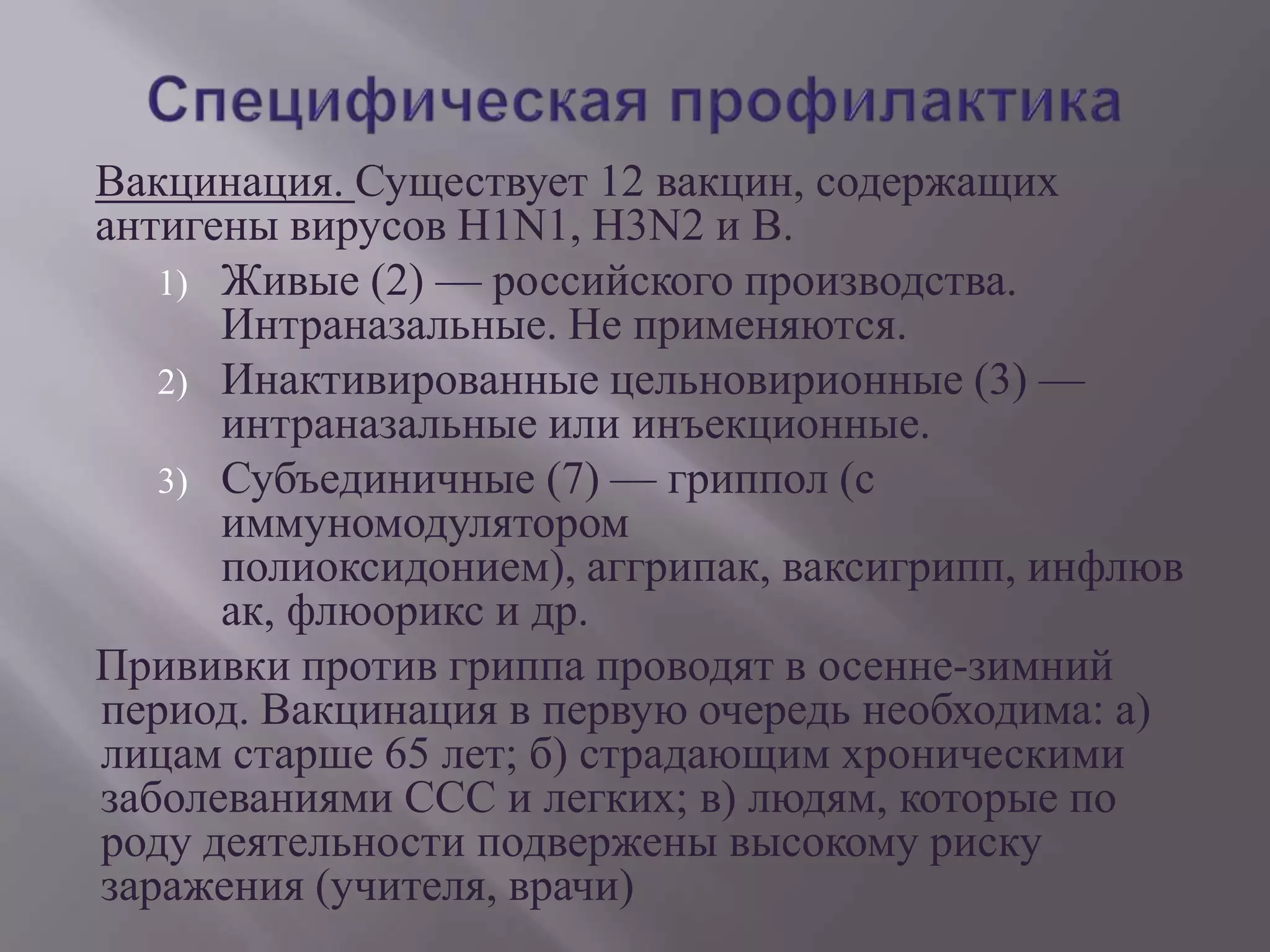Вакцинация. Существует 12 вакцин, содержащих
антигены вирусов H1N1, H3N2 и В.
   1) Живые (2) — российского производства.
      Интраназальные. Не применяются.
   2) Инактивированные цельновирионные (3) —
      интраназальные или инъекционные.
   3) Субъединичные (7) — гриппол (с
      иммуномодулятором
      полиоксидонием), аггрипак, ваксигрипп, инфлюв
      ак, флюорикс и др.
Прививки против гриппа проводят в осенне-зимний
период. Вакцинация в первую очередь необходима: а)
лицам старше 65 лет; б) страдающим хроническими
заболеваниями ССС и легких; в) людям, которые по
роду деятельности подвержены высокому риску
заражения (учителя, врачи)
 