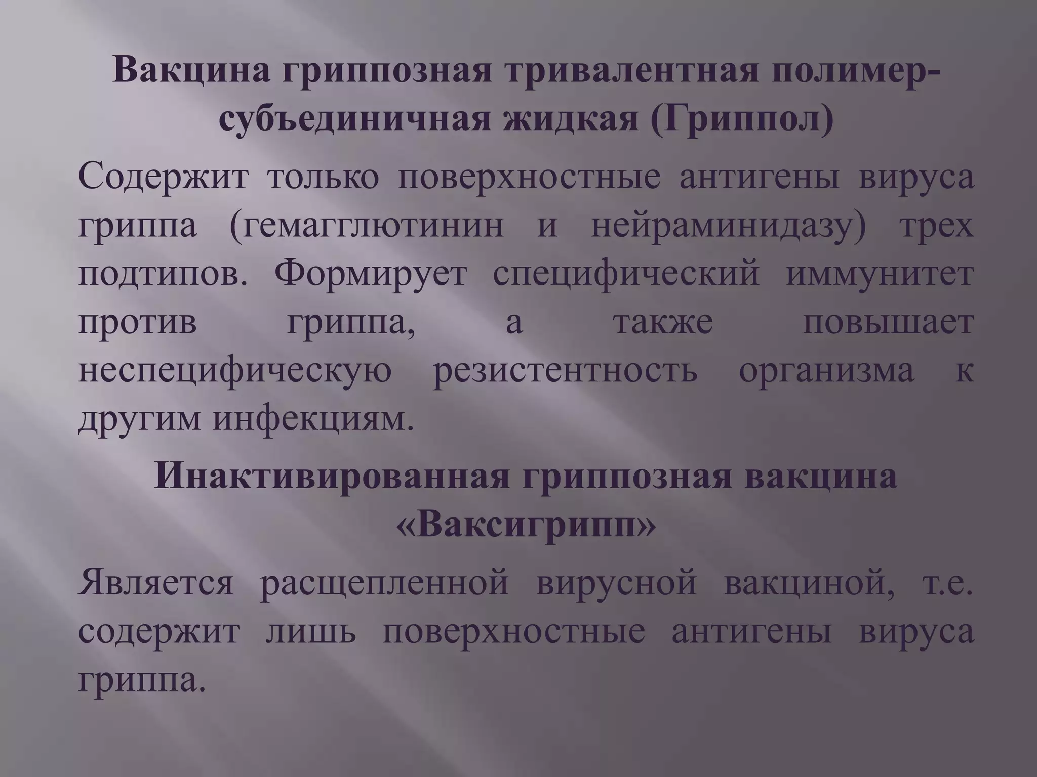 Вакцина гриппозная тривалентная полимер-
        субъединичная жидкая (Гриппол)
Содержит только поверхностные антигены вируса
гриппа (гемагглютинин и нейраминидазу) трех
подтипов. Формирует специфический иммунитет
против      гриппа,   а    также     повышает
неспецифическую резистентность организма к
другим инфекциям.
    Инактивированная гриппозная вакцина
                 «Ваксигрипп»
Является расщепленной вирусной вакциной, т.е.
содержит лишь поверхностные антигены вируса
гриппа.
 