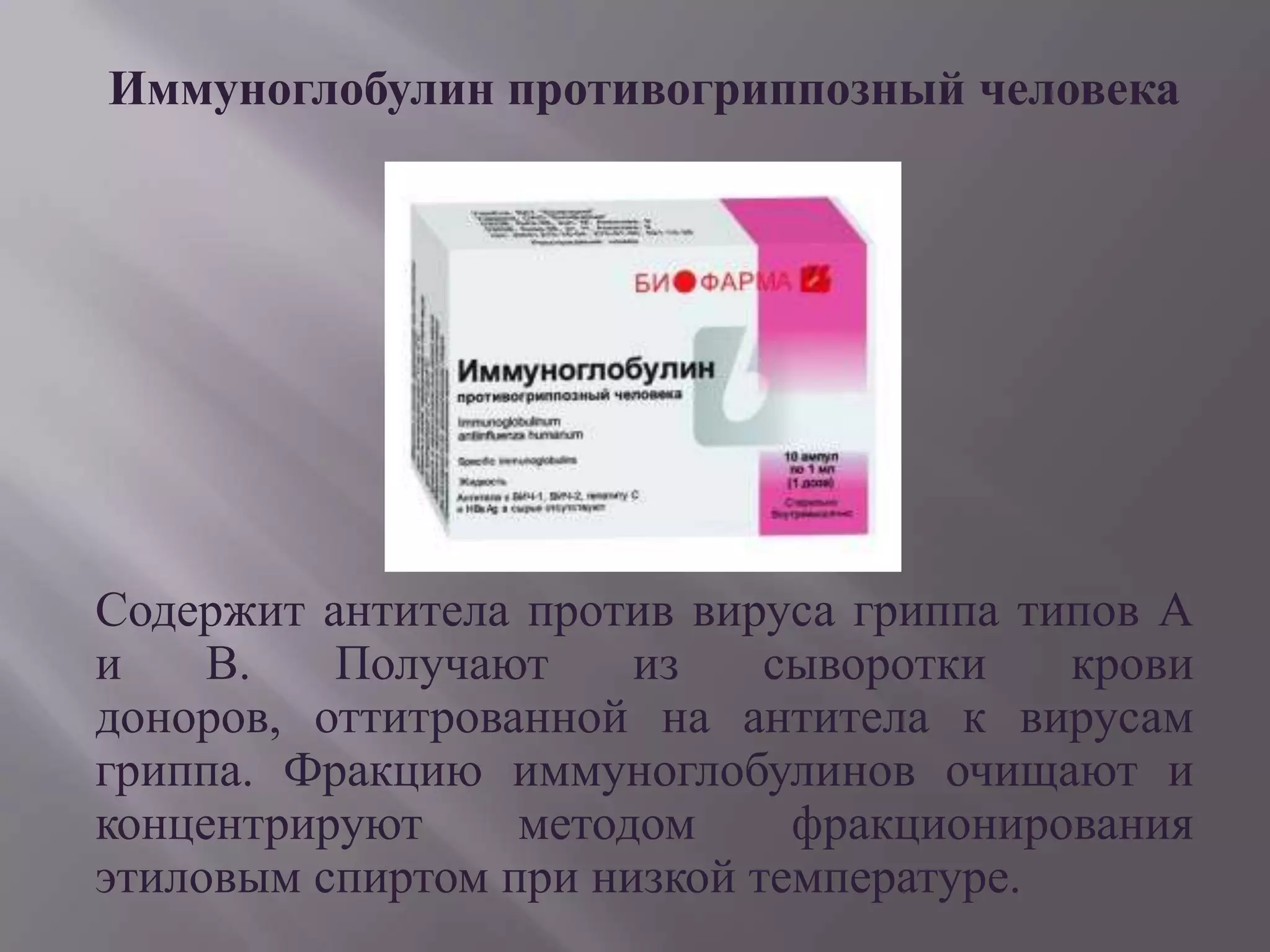 Иммуноглобулин противогриппозный человека




Содержит антитела против вируса гриппа типов А
и    В.   Получают     из    сыворотки   крови
доноров, оттитрованной на антитела к вирусам
гриппа. Фракцию иммуноглобулинов очищают и
концентрируют     методом     фракционирования
этиловым спиртом при низкой температуре.
 