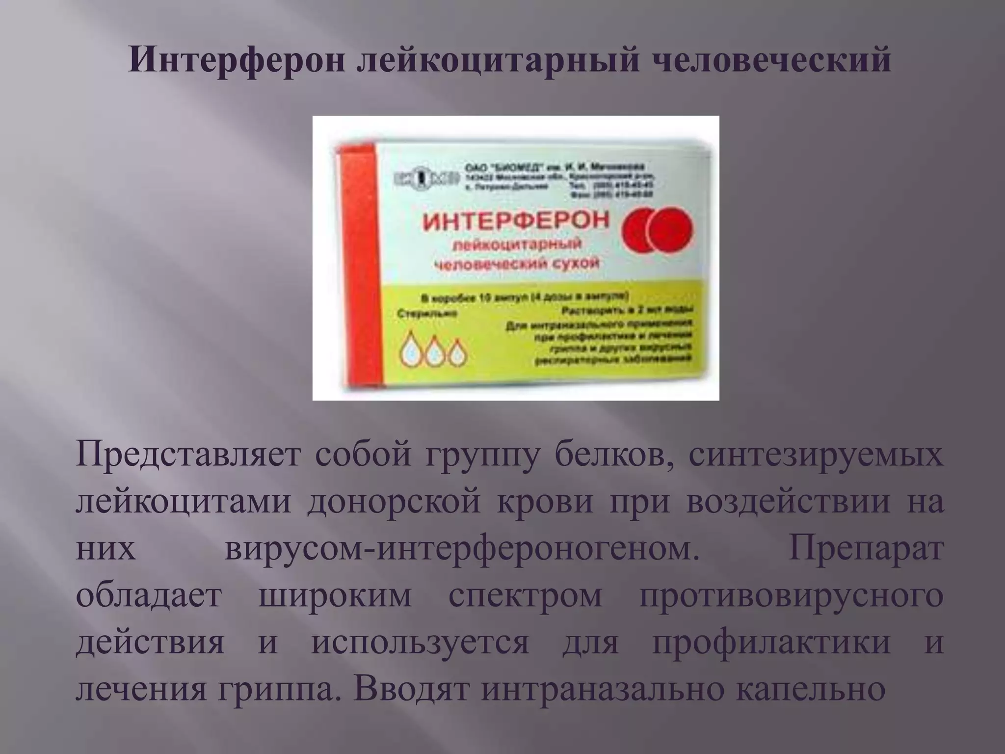 Интерферон лейкоцитарный человеческий




Представляет собой группу белков, синтезируемых
лейкоцитами донорской крови при воздействии на
них     вирусом-интерфероногеном.       Препарат
обладает широким спектром противовирусного
действия и используется для профилактики и
лечения гриппа. Вводят интраназально капельно
 