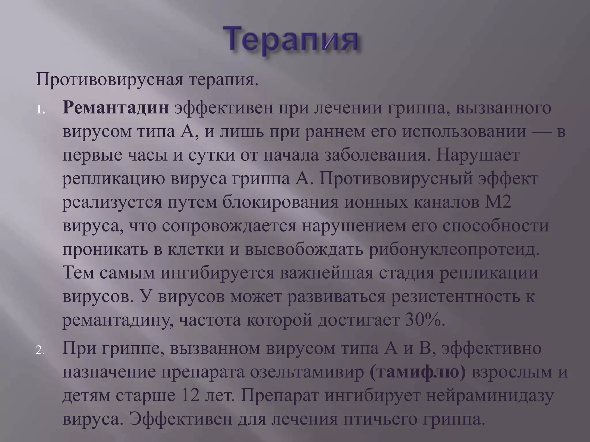 Противовирусная терапия.
1. Ремантадин эффективен при лечении гриппа, вызванного
   вирусом типа А, и лишь при раннем его использовании — в
   первые часы и сутки от начала заболевания. Нарушает
   репликацию вируса гриппа А. Противовирусный эффект
   реализуется путем блокирования ионных каналов М2
   вируса, что сопровождается нарушением его способности
   проникать в клетки и высвобождать рибонуклеопротеид.
   Тем самым ингибируется важнейшая стадия репликации
   вирусов. У вирусов может развиваться резистентность к
   ремантадину, частота которой достигает 30%.
2. При гриппе, вызванном вирусом типа А и В, эффективно
   назначение препарата озельтамивир (тамифлю) взрослым и
   детям старше 12 лет. Препарат ингибирует нейраминидазу
   вируса. Эффективен для лечения птичьего гриппа.
 