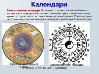 Лунно-солнечные календари. В отличии от лунных календарей начало
месяца здесь приходится на первое появление луны, а не на новолуние,
кроме того существует система вставки дополнительного 13 месяца раз в
несколько лет, календарные циклы (например китайский 60-летний цикл)
Еврейский календарь из
Гезера
Древнеславянский календарь
Китайский 12-летний цикл и календарь
 