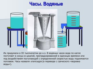 Их придумали в III тысячелетии до н.э. В водяных часах вода по капле
поступает в сосуд со шкалой, проградуированной в единицах времени или
под воздействием поступающей с определенной скоростью воды поднимается
поплавок. Часы назвали клепсидра (в переводе с греческого «воровка
воды»).
 