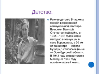 ДЕТСТВО.
        Раннее детство Владимир
         провѐл в московской
         коммунальной квартире.
         Во время Великой
         Отечественной войны в
         1941—1943 годах жил с
         матерью в эвакуации в
         селе Воронцовка, в 20 км
         от райцентра — города
         Бузулук, Чкаловской (ныне
         — Оренбургской) области.
         В 1943 году возвратился в
         Москву,. В 1945 году
         пошѐл в первый класс.
 