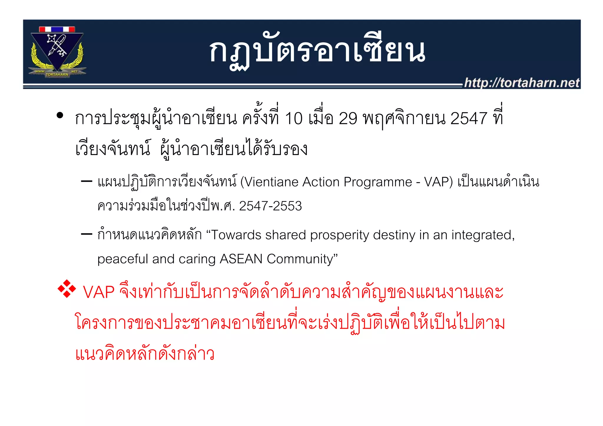 กฏบัตรอาเซียน
                         ฏ
• การประชมผ้ นําอาเซียน ครังที่ 10 เมื่อ 29 พฤศจิกายน 2547 ที่
  การประชุมผู าอาเซยน ครงท เมอ พฤศจกายน
                               ้                           ท
  เวียงจันทน์ ผู้นําอาเซียนได้ รับรอง
   – แผนปฏิบติการเวียงจันทน์ (Vientiane Action Programme - VAP) เป็ นแผนดําเนิน
             ั
     ความร่วมมือในช่วงปี พ.ศ. 2547-2553
   – กําหนดแนวคิดหลัก “Towards shared prosperity destiny in an integrated,
     peaceful and caring ASEAN Community”
                                  Community
   VAP จึงเท่ากับเป็ นการจัดลําดับความสําคัญของแผนงานและ
  โครงการของประชาคมอาเซียนที่จะเร่งปฏิบตเพื่อให้ เป็ นไปตาม
                                           ัิ
  แนวคดหลกดงกลาว
  แนวคิดหลักดังกล่าว
 
