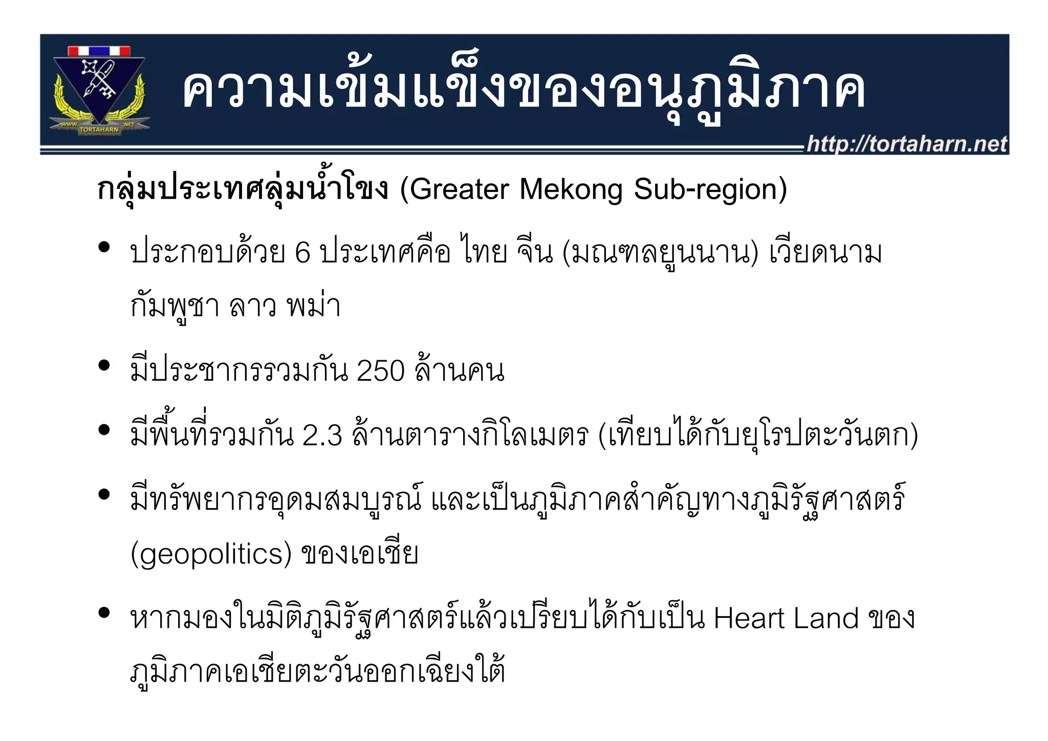 ความเข้ มแข็งของอนุุภมภาค
                           ู ิ
กลุุ่มประเทศลุุ่มนําโขง (Greater Mekong Sub-region)
                     ้      (              g         g )
• ประกอบด้ วย 6 ประเทศคือ ไทย จีน (มณฑลยูนนาน) เวียดนาม
  กัมพูชา ลาว พม่า
• มีประชากรรวมกัน 250 ล้ านคน
  มประชากรรวมกน ลานคน
• มีพื ้นที่รวมกัน 2.3 ล้ านตารางกิโลเมตร (เทียบได้ กบยุโรปตะวันตก)
                                                     ั ุ
• มีทรัพยากรอุดมสมบูรณ์ และเป็ นภูมิภาคสําคัญทางภูมิรัฐศาสตร์
  (geopolitics) ของเอเชีีย
• หากมองในมิตภมรัฐศาสตร์ แล้ วเปรี ยบได้ กบเป็ น Heart Land ของ
  หากมองในมตภูมิรฐศาสตรแลวเปรยบไดกบเปน
                   ิ                          ั
  ภูมิภาคเอเชียตะวันออกเฉียงใต้
 