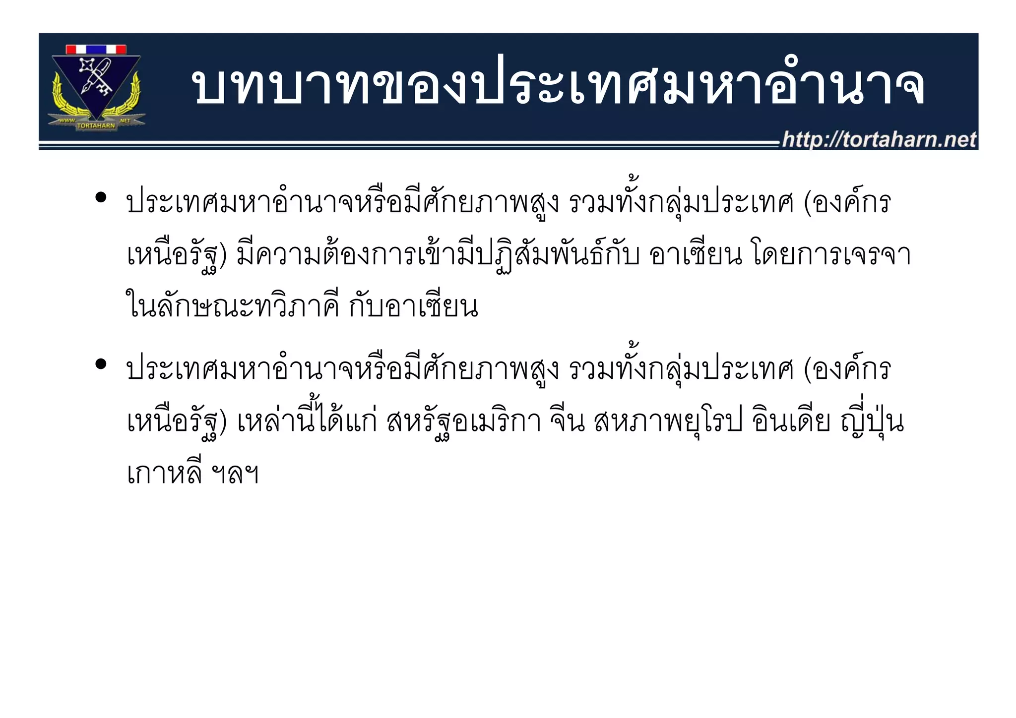 บทบาทของประเทศมหาอํานาจ
• ประเทศมหาอํานาจหรื อมีศกยภาพสง รวมทังกล่มประเทศ (องค์กร
  ประเทศมหาอานาจหรอมศกยภาพสูง รวมทงกลุ
                                   ั                  ้         (องคกร
  เหนือรัฐ) มีความต้ องการเข้ ามีปฏิสมพันธ์กบ อาเซียน โดยการเจรจา
                                         ั       ั
  ในลักษณะทวิภาคี กับอาเซียน
•ปประเทศมหาอานาจหรอมศกยภาพสูง รวมทงกลุมป
                 ํ           ื ี ั                 ั ้ ่ ประเทศ ( ์กร
                                                                (องค์
  เหนือรัฐ) เหล่านี ้ได้ แก่ สหรัฐอเมริ กา จีน สหภาพยุโรป อินเดีย ญี่ปน
                                                         ุ            ุ่ ุ
  เกาหลี ฯลฯ
 