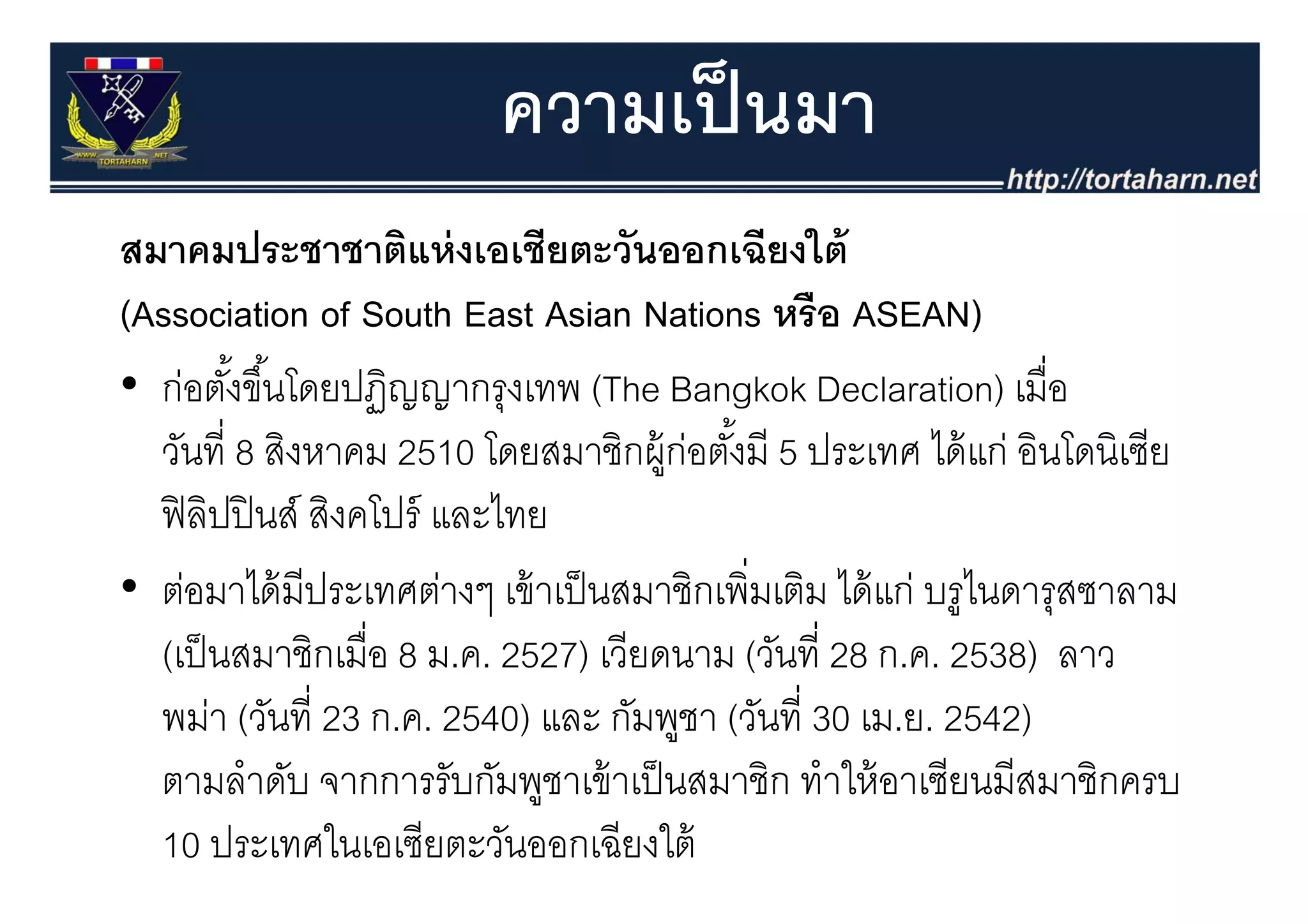 ความเป็ นมา
สมาคมประชาชาตแหงเอเชยตะวนออกเฉยงใต
สมาคมประชาชาติแห่ งเอเชียตะวันออกเฉียงใต้
(Association of South East Asian Nations หรือ ASEAN)
• ก่อตังขึ ้้นโดยปฏิญญากรุงเทพ (The Bangkok Declaration) เมื่อ
         ้
  วนท สงหาคม
  วันที่ 8 สิงหาคม 2510 โดยสมาชิกผ้ ก่อตังมี 5 ประเทศ ได้ แก่ อินโดนิเซีย
                          โดยสมาชกผู อตงม ้                ไดแก อนโดนเซย
  ฟิ ลปปิ นส์ สิงคโปร์ และไทย
       ิ
• ต่อมาได้ มีประเทศต่างๆ เข้ าเป็ นสมาชิกเพิ่มเติม ได้ แก่ บรูไนดารุสซาลาม
  (
  (เป็ นสมาชิกเมื่อ 8 ม.ค. 2527) เวียดนาม (วันที่ 28 ก.ค. 2538) ลาว
                                )           (                    )
  พม่า (วันที่ 23 ก.ค. 2540) และ กัมพูชา (วันที่ 30 เม.ย. 2542)
  ตามลาดบ จากการรับกัมพชาเข้ าเป็ นสมาชิก ทําให้ อาเซียนมีสมาชิกครบ
  ตามลําดับ จากการรบกมพูชาเขาเปนสมาชก ทาใหอาเซยนมสมาชกครบ
  10 ประเทศในเอเซียตะวันออกเฉียงใต้
 