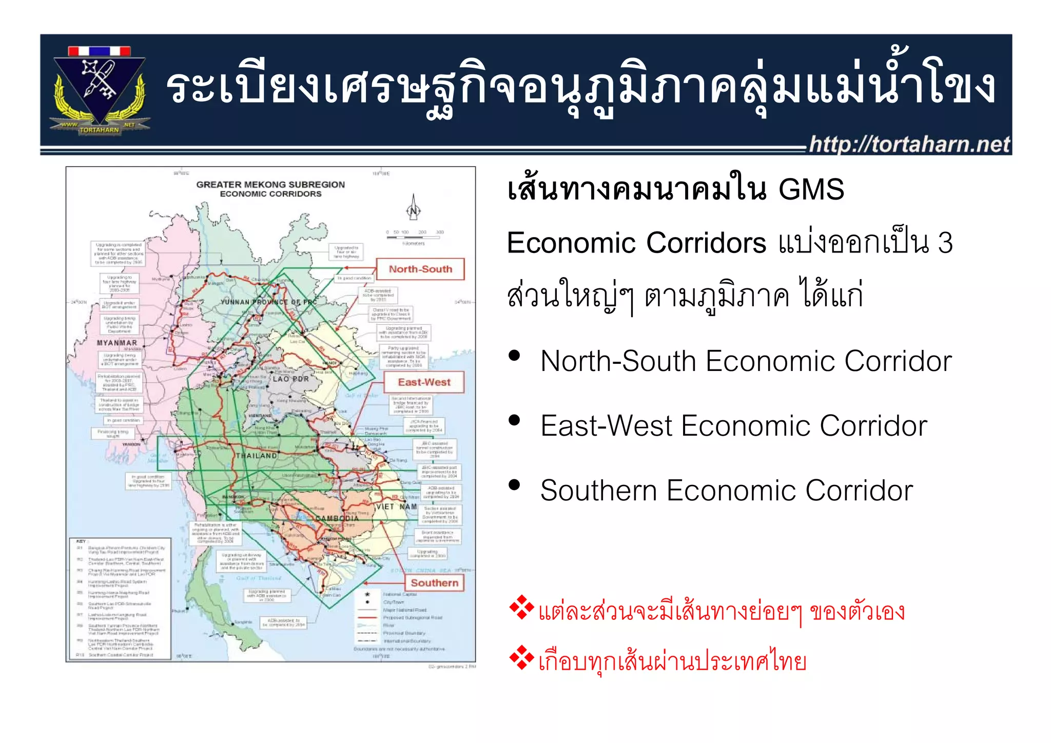 ระเบียงเศรษฐกิจอนุุภมภาคลุุ่มแม่ นําโขง
           ฐ        ู ิ            ้
               เส้ นทางคมนาคมใน GMS
               Economic Corridors แบ่งออกเป็ น 3
               สวนใหญๆ
               ส่ ใ ่ ตามภูมิภาค ไ ้ ่
                                   ไดแก
               • North-South Economic Corridor
               • East-West Economic Corridor
               • Southern Economic Corridor

                 แต่ละส่วนจะมีเส้ นทางย่อยๆ ของตัวเอง
                                          ๆ
                 เกือบทุกเส้ นผ่านประเทศไทย
 