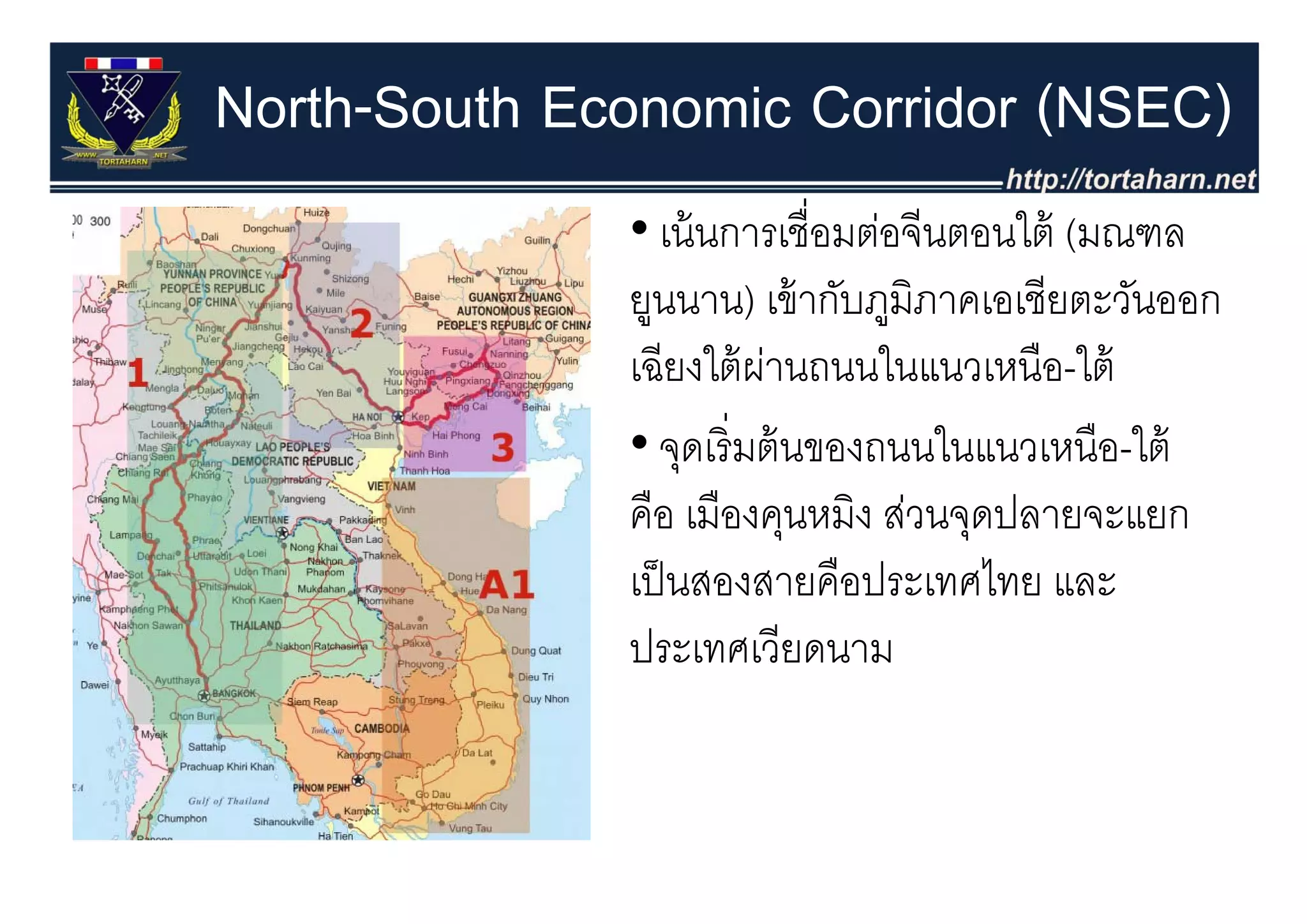North-South Economic Corridor (NSEC)
              • เน้ นการเชื่อมต่อจีนตอนใต้ (มณฑล
                                           (
              ยูนนาน) เข้ ากับภูมิภาคเอเชียตะวันออก
                  ี ใ้ ่
              เฉยงใตผานถนนในแนวเหนอ-ใต้
                                ใ        ื ใ
              • จดเริ่ มต้ นของถนนในแนวเหนือ-ใต้
                   ุ
              คือ เมืองคุนหมิง ส่วนจุดปลายจะแยก
              เป็ นสองสายคืือป
               ป็              ประเทศไทย และ
                                      ไ
              ประเทศเวียดนาม
 