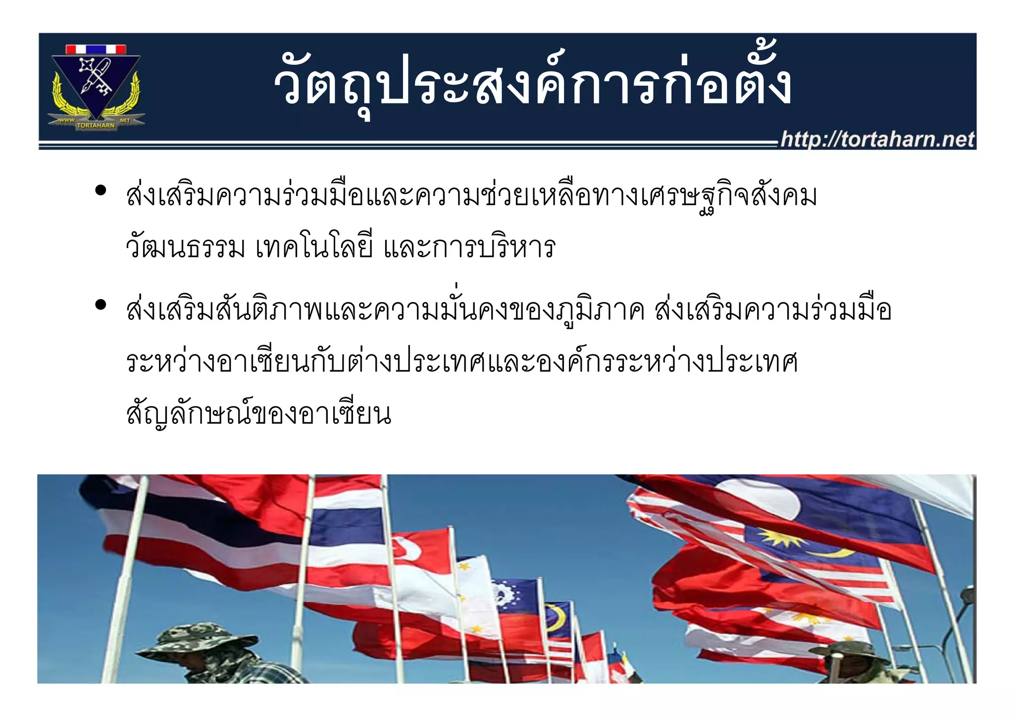 วัตถุุประสงค์ การก่ อตัง
                                    ้
• ส่งเสริ มความร่วมมือและความช่วยเหลือทางเศรษฐกิจสังคม
  สงเสรมความรวมมอและความชวยเหลอทางเศรษฐกจสงคม
  วัฒนธรรม เทคโนโลยี และการบริ หาร
• ส่งเสริ มสันติภาพและความมันคงของภูมิภาค ส่งเสริ มความร่วมมือ
                            ่
  ระหวางอาเซยนกบตางประเทศและองคกรระหวางประเทศ
  ระหว่างอาเซียนกับต่างประเทศและองค์กรระหว่างประเทศ
  สัญลักษณ์ของอาเซียน
 