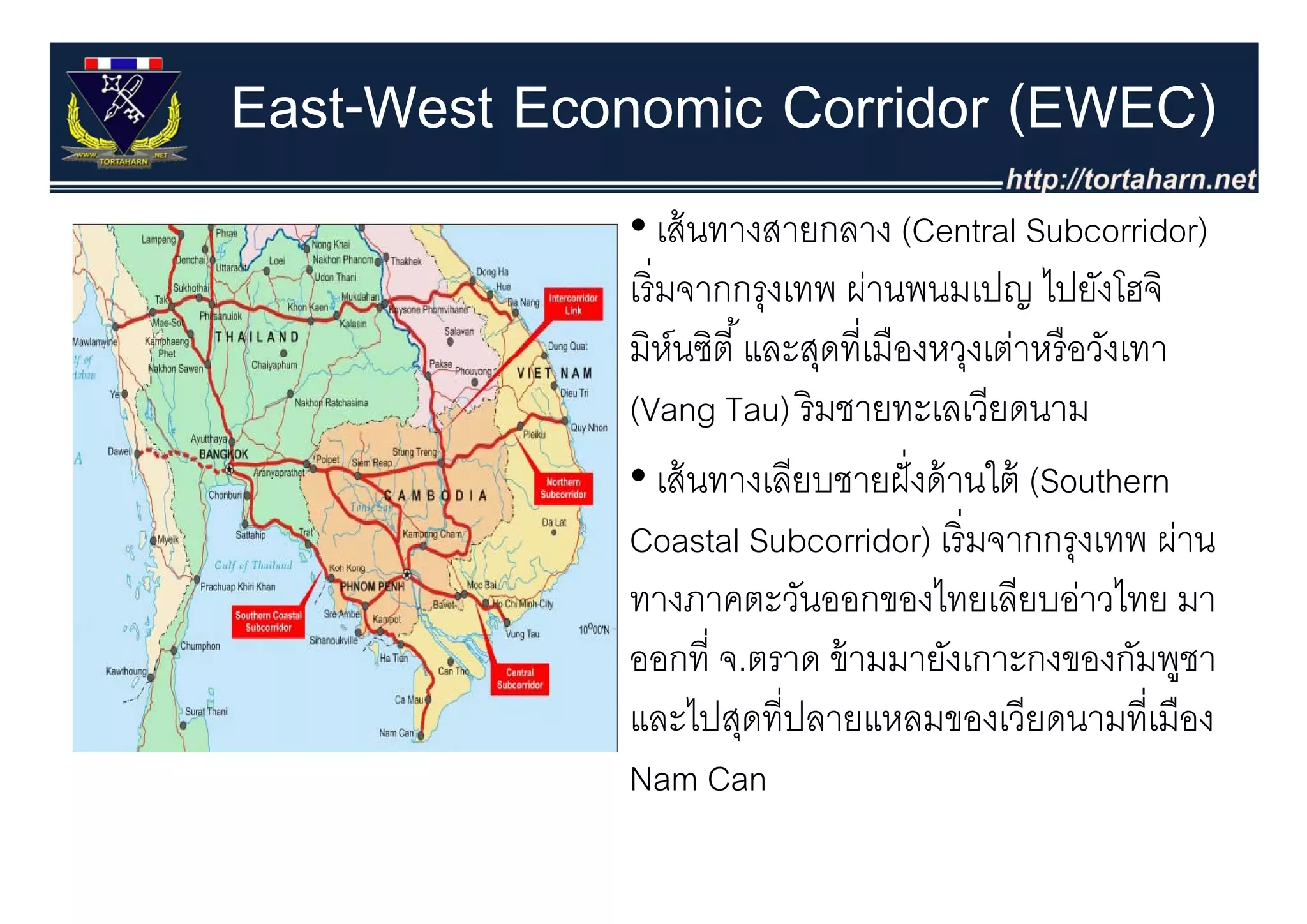 East-West Economic Corridor (EWEC)
             • เส้ นทางสายกลาง (Central Subcorridor)
             เริ่ มจากกรุงเทพ ผ่านพนมเปญ ไปยังโฮจิ
             มหนซต และสุดทเมองหวุงเตาหรอวงเทา
             มิห์นซิตี ้ และสดที่เมืองหวงเต่าหรื อวังเทา
             (Vang Tau) ริ มชายทะเลเวียดนาม
             • เส้้ นทางเลีียบชายฝั่ งด้้ านใต้้ (Southern
                                            ใ
             Coastal Subcorridor) เริ่ มจากกรุงเทพ ผ่าน
             ทางภาคตะวันออกของไทยเลียบอ่าวไทย มา
             ออกที่ จ.ตราด ข้ ามม งเ
                          ร      มมายั เกาะกงของกัมพชา     ู
             และไปสุดที่ปลายแหลมของเวียดนามที่เมือง
             Nam Can
 