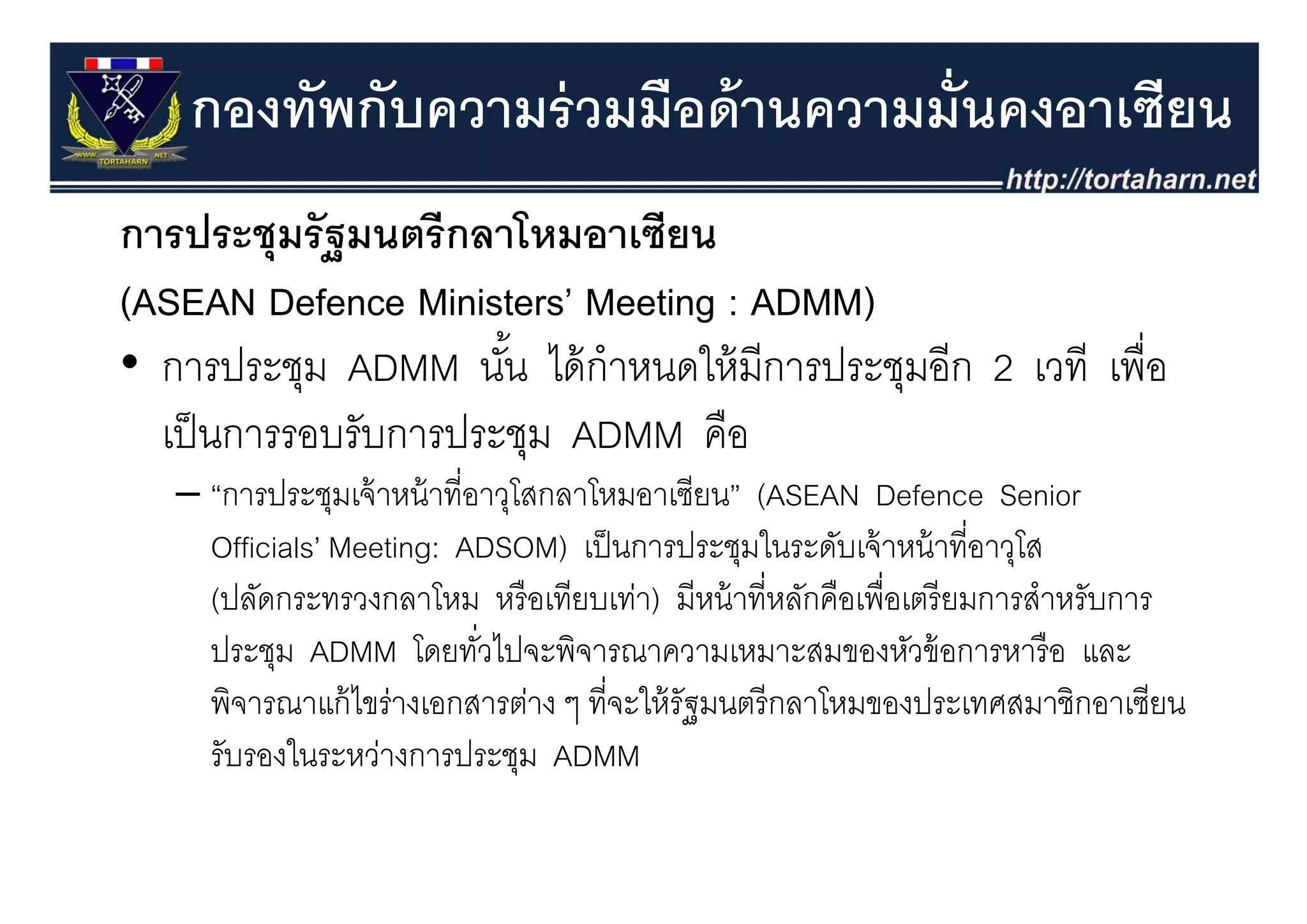 กองทัพกับความร่ วมมือด้ านความมั่นคงอาเซียน
การประชุุมรั ฐมนตรี กลาโหมอาเซียน
(ASEAN Defence Ministers’ Meeting : ADMM)
• การประชุม ADMM นน ไ ้ ํ
       ป ช             ั ้ ไดกาหนดใหมการประชุมอก 2 เวที เพอ
                                  ใ้ ี ป ช ี              ื่
  เป็ นการรอบรับการประชุม ADMM คือ
   – “การประชุมเจ้ าหน้ าที่อาวุโสกลาโหมอาเซียน” (ASEAN Defence Senior
     Officials’ Meeting: ADSOM) เป็ นการประชุมในระดับเจ้ าหน้ าที่อาวุโส
                                                 ุ                     ุ
     (ปลัดกระทรวงกลาโหม หรื อเทียบเท่า) มีหน้ าที่หลักคือเพื่อเตรี ยมการสําหรับการ
     ประชุม ADMM โดยทัวไปจะพิจารณาความเหมาะสมของหัวข้ อการหารื อ และ
                             ่
     พิจารณาแก้ ไขร่างเอกสารต่าง ๆ ที่จะให้ รัฐมนตรี กลาโหมของประเทศสมาชิกอาเซียน
     รับรองในระหว่างการประชุม ADMM
 