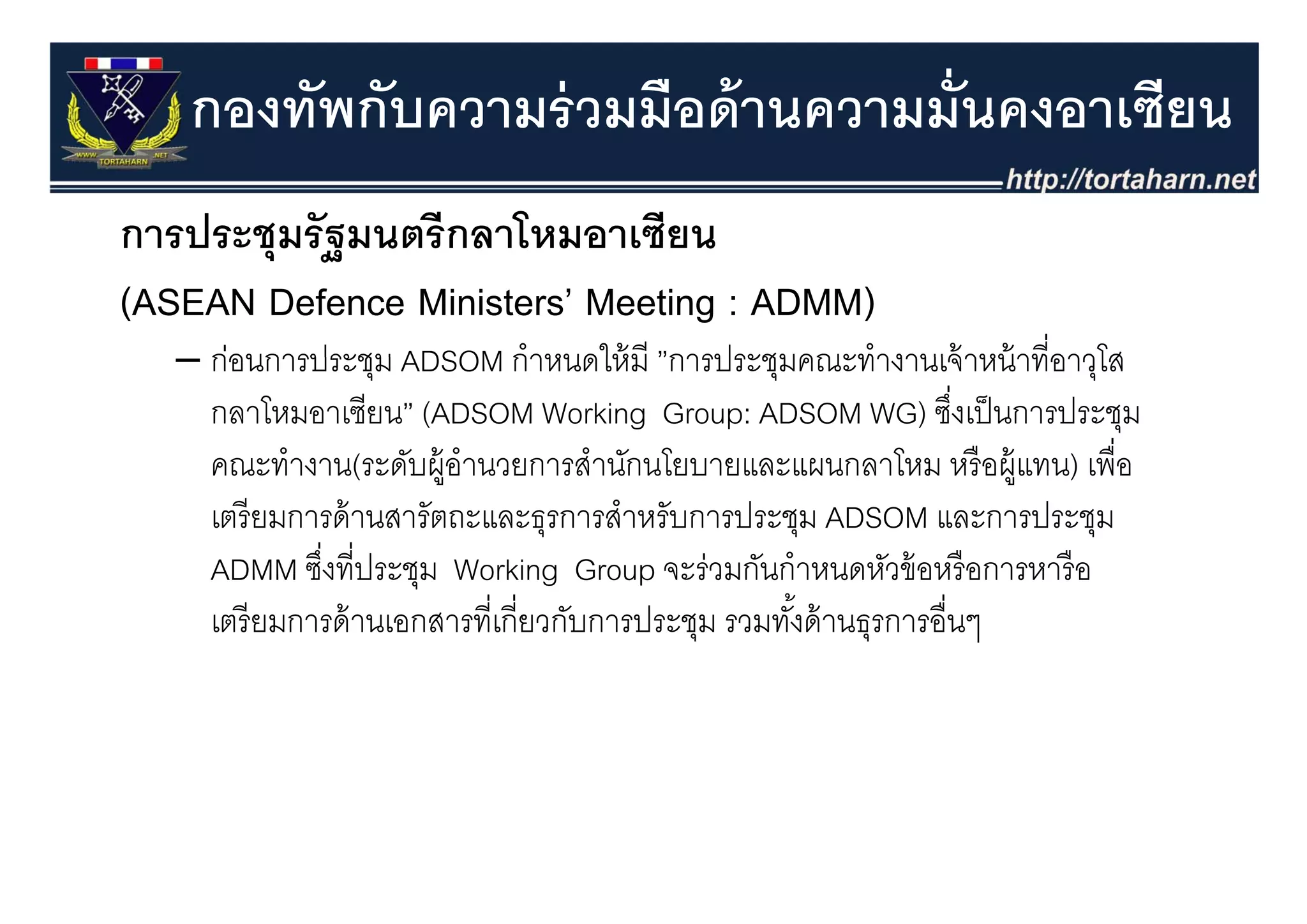 กองทัพกับความร่ วมมือด้ านความมั่นคงอาเซียน
การประชุุมรั ฐมนตรี กลาโหมอาเซียน
(ASEAN Defence Ministers’ Meeting : ADMM)
   – ก่อนการประชม ADSOM กําหนดให้ มี ”การประชมคณะทํางานเจ้ าหน้ าที่อาวโส
     กอนการประชุม              กาหนดใหม ”การประชุมคณะทางานเจาหนาทอาวุโส
     กลาโหมอาเซียน” (ADSOM Working Group: ADSOM WG) ซึงเป็ นการประชุม
                                                                    ่
     คณะทางาน(ระดบผู านวยการสานกนโยบายและแผนกลาโหม หรอผู
     คณะทํางาน(ระดับผ้ อํานวยการสํานักนโยบายและแผนกลาโหม หรื อผ้ แทน) เพื่อ
                                                                        เพอ
     เตรี ยมการด้ านสารัตถะและธุรการสําหรับการประชุม ADSOM และการประชุม
     ADMM ซึงที่ประชม Working Group จะร่วมกันกําหนดหัวข้ อหรื อการหารื อ
             ซงทประชุม
              ่                            จะรวมกนกาหนดหวขอหรอการหารอ
     เตรี ยมการด้ านเอกสารที่เกี่ยวกับการประชุม รวมทังด้ านธุรการอื่นๆ
                                                     ้
 