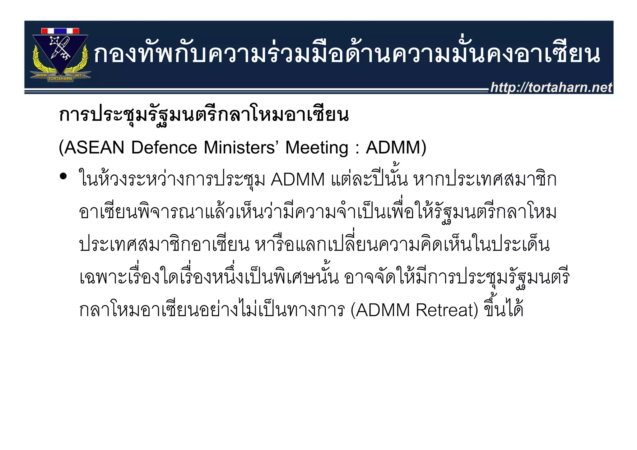 กองทัพกับความร่ วมมือด้ านความมั่นคงอาเซียน
การประชุุมรั ฐมนตรี กลาโหมอาเซียน
(ASEAN Defence Ministers’ Meeting : ADMM)
•ใ ้
  ในหวงระหวางการประชุม ADMM แตละปนน หากประเทศสมาชก
               ่       ป ช                ่ ปี ั ้     ป ศส ชิ
  อาเซียนพิจารณาแล้ วเห็นว่ามีความจําเป็ นเพื่อให้ รัฐมนตรี กลาโหม
  ประเทศสมาชิกอาเซียน หารื อแลกเปลี่ยนความคิดเห็นในประเด็น
  เฉพาะเรองใดเรองหนงเปนพเศษนน อาจจดใหมการประชุมรฐมนตร
  เฉพาะเรื่ องใดเรื่ องหนึงเป็ นพิเศษนัน อาจจัดให้ มีการประชมรัฐมนตรี
                          ่            ้
  กลาโหมอาเซียนอย่างไม่เป็ นทางการ (ADMM Retreat) ขึ ้นได้
 