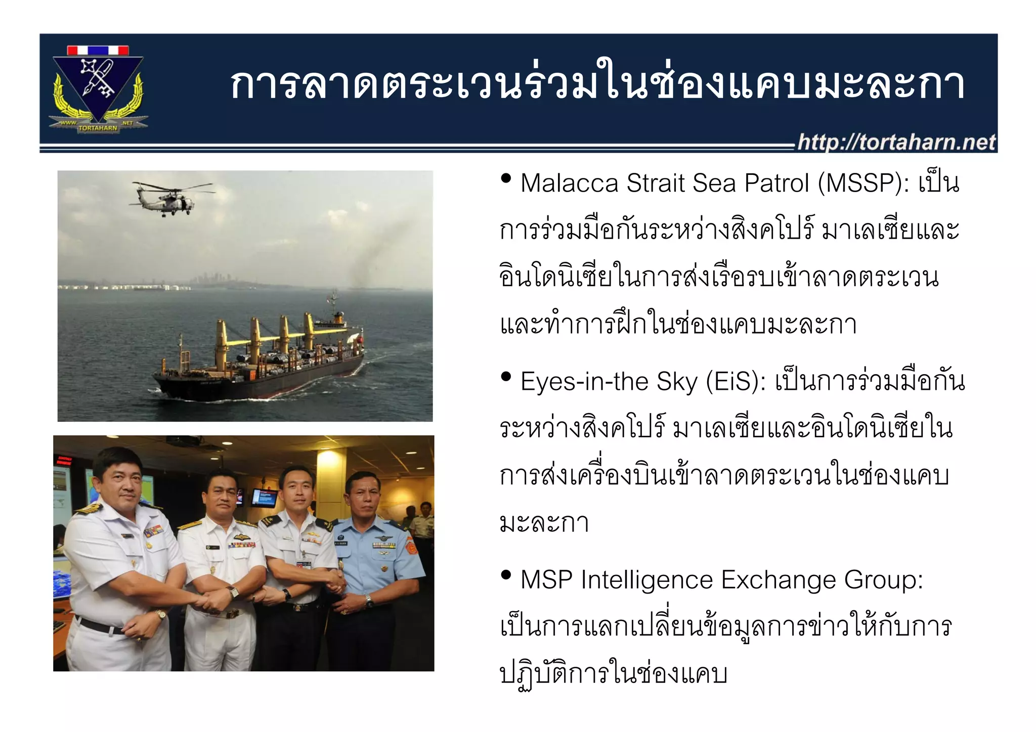 การลาดตระเวนร่ วมในช่ องแคบมะละกา
            • Malacca Strait Sea Patrol (MSSP): เป็ น
            การร่วมมือกันระหว่างสิงคโปร์ มาเลเซียและ
            อนโดนเซยในการสงเรอรบเขาลาดตระเวน
            อินโดนิเซียในการส่งเรื อรบเข้ าลาดตระเวน
            และทําการฝึ กในช่องแคบมะละกา
            • Eyes-in-the Sky (EiS): เป็็ นการร่วมมืือกัน
            ระหว่างสิงคโปร์ มาเลเซียและอินโดนิเซียใน
            การส่งเครื่ องบินเข้ าลาดตระเวนในช่องแคบ
            มล
            มะละกา
            • MSP Intelligence Exchange Group:
            เป็ นการแลกเปลี่ยนข้้ อมูลการข่าวให้้ กบการ
             ป็           ป ี               ่ ใ ั
            ปฏิบติการในช่องแคบ
                  ั
 