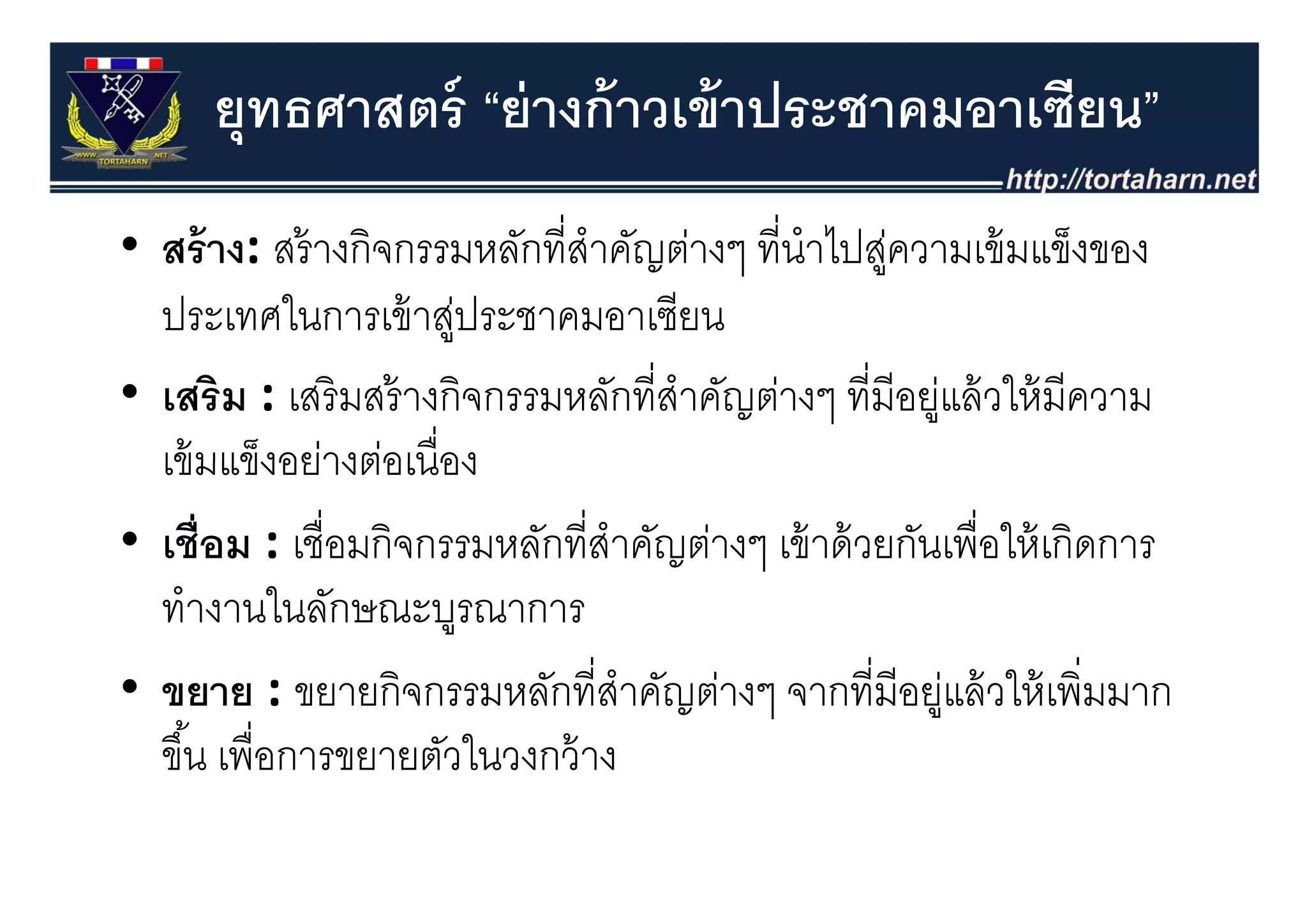 ยุทธศาสตร์ “ย่ างก้ าวเข้ าประชาคมอาเซียน”
• สร้ าง: สร้ างกิจกรรมหลักที่สําคัญต่างๆ ที่นําไปส่ความเขมแขงของ
  สราง: สรางกจกรรมหลกทสาคญตางๆ ทนาไปสู วามเข้ มแข็งของ
  ประเทศในการเข้ าสูประชาคมอาเซียน
                        ่
• เสริม : เสริ มสร้ างกิจกรรมหลักที่สําคัญต่างๆ ที่มีอยูแล้ วให้ มีความ
                                                        ่
  เขมแขงอยางตอเนอง
  เข้ มแข็งอย่างต่อเนื่อง
• เชื่อม : เชื่อมกิจกรรมหลักที่สําคัญต่างๆ เข้ าด้ วยกันเพื่อให้ เกิดการ
                                          ๆ
  ทํางานในลักษณะบูรณาการ
• ขยาย : ขยายกิิจกรรมหลักที่ีสําคัญต่างๆ จากที่ีมีอยูแล้้ วให้้ เพิิ่มมาก
                             ั      ั                     ่ ใ
  ขึ ้น เพื่อการขยายตัวในวงกว้ าง
 