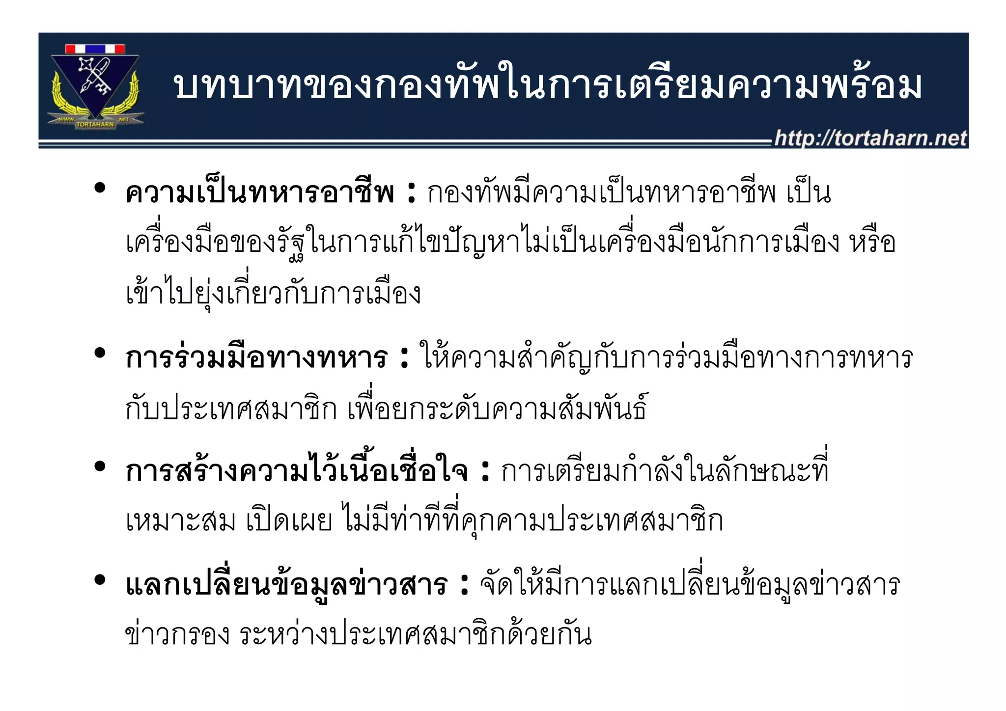 บทบาทของกองทัพในการเตรียมความพร้ อม
• ความเป็ นทหารอาชีพ : กองทัพมีความเป็ นทหารอาชีพ เป็ น
  ความเปนทหารอาชพ : กองทพมความเปนทหารอาชพ เปน
  เครื่ องมือของรัฐในการแก้ ไขปั ญหาไม่เป็ นเครื่ องมือนักการเมือง หรื อ
  เข้ าไ งเกีี่ยวกับการเมืือง
        ไปยุ่
• การร่ วมมือทางทหาร : ให้ ความสําคัญกับการร่วมมือทางการทหาร
  การรวมมอทางทหาร : ใหความสาคญกบการรวมมอทางการทหาร
  กับประเทศสมาชิก เพื่อยกระดับความสัมพันธ์
• การสร้ างความไว้ เนือเชื่อใจ : การเตรี ยมกําลังในลักษณะที่
                        ้
  เหมาะสม เปิ ดเผย ไมมทาททคุกคามประเทศสมาชก
              เปดเผย ไม่มีทาทีที่คกคามประเทศสมาชิก
                            ่
• แลกเปลี่ยนข้ อมููลข่ าวสาร : จัดให้ มีการแลกเปลี่ยนข้ อมูลข่าวสาร
                                                              ู
  ข่าวกรอง ระหว่างประเทศสมาชิกด้ วยกัน
 
