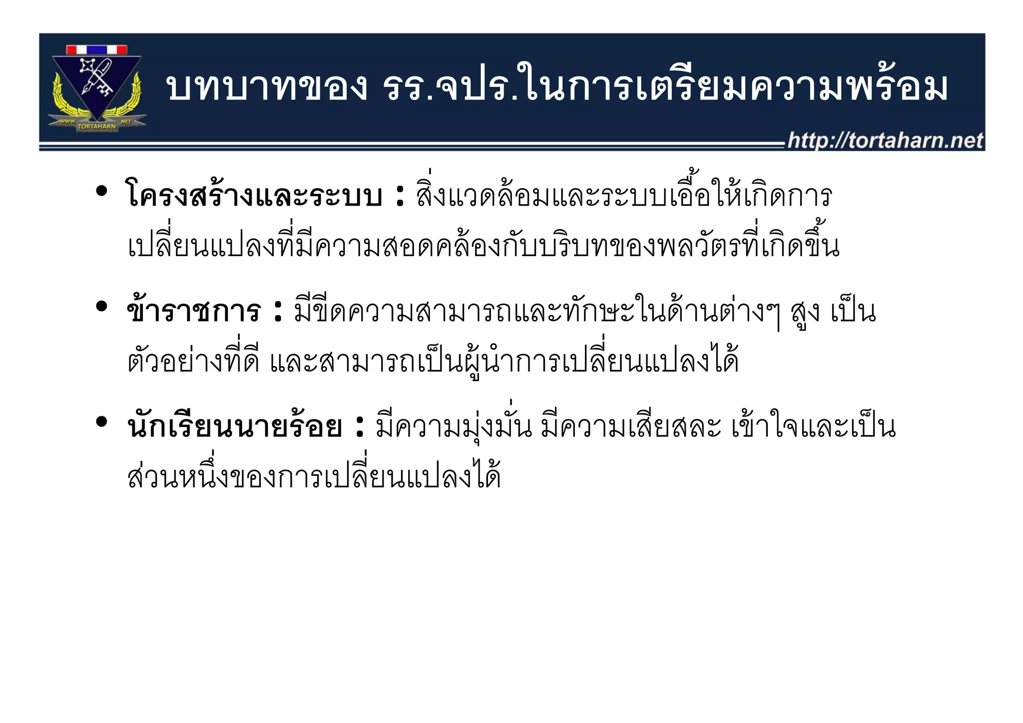 บทบาทของ รร.จปร.ในการเตรียมความพร้ อม
• โครงสร้ างและระบบ : สิงแวดล้ อมและระบบเอื ้อให้ เกิดการ
                           ่
  โครงสรางและระบบ : สงแวดลอมและระบบเออใหเกดการ
  เปลี่ยนแปลงที่มีความสอดคล้ องกับบริ บทของพลวัตรที่เกิดขึ ้น
• ข้ าราชการ : มีขีดความสามารถและทักษะในด้ านต่างๆ สูง เป็ น
  ตวอยางทด และสามารถเปนผู าการเปลยนแปลงได
  ตัวอย่างที่ดี และสามารถเป็ นผ้ นําการเปลี่ยนแปลงได้
• นักเรี ยนนายร้ อย : มีความมุงมัน มีความเสียสละ เข้ าใจและเป็ น
                                 ุ่ ่
  ส่วนหนึงของการเปลี่ยนแปลงได้
          ่
 