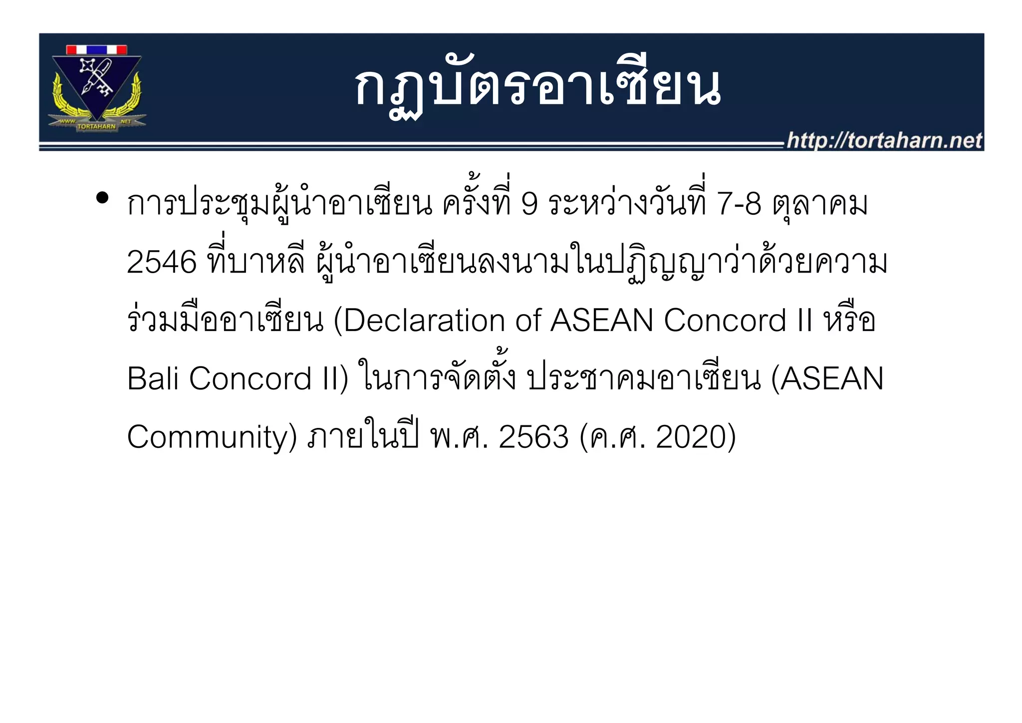 กฏบัตรอาเซียน
                  ฏ
• การประชมผ้ นําอาเซียน ครงท่ 9 ระหว่างวันที่ 7 8 ตลาคม
  การประชุมผู าอาเซยน ครังที ระหวางวนท 7-8 ตุลาคม
                             ้
  2546 ที่บาหลี ผู้นําอาเซียนลงนามในปฏิญญาว่าด้ วยความ
                   ู                    ฏญญ
  ร่วมมืออาเซียน (Declaration of ASEAN Concord II หรื อ
  Bali Concord II) ใ ในการจัดตัง้ั ป
                            ั ประชาคมอาเซียน (ASEAN
                                              ี
  Community) ภายในปี พ.ศ. 2563 (ค ศ 2020)
               ภายในป พ ศ            (ค.ศ.
 