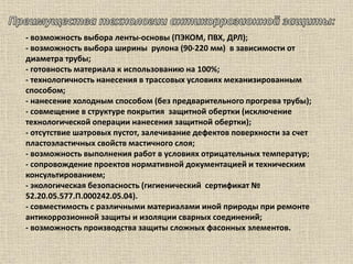 - возможность выбора ленты-основы (ПЭКОМ, ПВХ, ДРЛ);
- возможность выбора ширины рулона (90-220 мм) в зависимости от
диаметра трубы;
- готовность материала к использованию на 100%;
- технологичность нанесения в трассовых условиях механизированным
способом;
- нанесение холодным способом (без предварительного прогрева трубы);
- совмещение в структуре покрытия защитной обертки (исключение
технологической операции нанесения защитной обертки);
- отсутствие шатровых пустот, залечивание дефектов поверхности за счет
пластоэластичных свойств мастичного слоя;
- возможность выполнения работ в условиях отрицательных температур;
- сопровождение проектов нормативной документацией и техническим
консультированием;
- экологическая безопасность (гигиенический сертификат №
52.20.05.577.П.000242.05.04).
- совместимость с различными материалами иной природы при ремонте
антикоррозионной защиты и изоляции сварных соединений;
- возможность производства защиты сложных фасонных элементов.
 