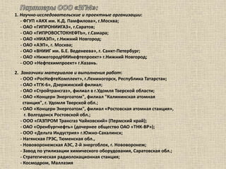 1. Научно-исследовательские и проектные организации:
- ФГУП «АКХ им. К.Д. Памфилова», г.Москва;
- ОАО «ГИПРОНИИГАЗ», г.Саратов;
- ОАО «ГИПРОВОСТОКНЕФТЬ», г.Самара;
- ОАО «НИАЭП», г.Нижний Новгород;
- ОАО «АЭП», г. Москва;
- ОАО «ВНИИГ им. Б.Е. Веденеева», г. Санкт-Петербург;
- ОАО «НижегородНИИнефтепроект» г.Нижний Новгород;
- ООО «Нефтехимпроект» г.Казань.
2. Заказчики материалов и выполнения работ:
- ООО «РосНефтеКомплект», г.Лениногорск, Республика Татарстан;
- ОАО «ТГК-6», Дзержинский филиал;
- ОАО «Стройтрансгаз», филиал в г.Удомля Тверской области;
- ОАО «Концерн Энергоатом", филиал "Калининская атомная
станция", г. Удомля Тверской обл.;
- ОАО «Концерн Энергоатом", филиал «Ростовская атомная станция»,
г. Волгодонск Ростовской обл.;
- ООО «ГАЗПРОМ Трансгаз Чайковский» (Пермский край);
- ОАО «Оренбургнефть» (дочернее общество ОАО «ТНК-ВР»);
- ООО «Дельта Индустрия» г.Южно-Сахалинск;
- Нагянская ГРЭС, Тюменская обл.,
- Нововоронежская АЭС, 2-й энергоблок, г. Нововоронеж;
- Завод по утилизации химического оборудования, Саратовская обл.;
- Стратегическая радиолокационная станция;
- Космодром, Маллазия
 