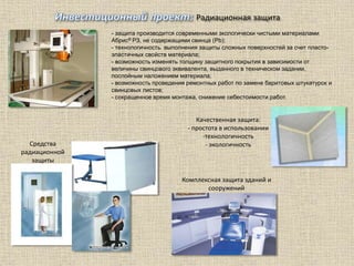 Радиационная защита
Средства
радиационной
защиты
Комплексная защита зданий и
сооружений
- защита производится современными экологически чистыми материалами
Абрис® РЗ, не содержащими свинца (Pb);
- технологичность выполнения защиты сложных поверхностей за счет пласто-
эластичных свойств материала;
- возможность изменять толщину защитного покрытия в зависимости от
величины свинцового эквивалента, выданного в техническом задании,
послойным наложением материала;
- возможность проведения ремонтных работ по замене баритовых штукатурок и
свинцовых листов;
- сокращенное время монтажа, снижение себестоимости работ.
Качественная защита:
- простота в использовании
-технологичность
- экологичность
 