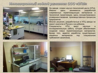 На заводе создан научно-технический центр (НТЦ).
Именно здесь занимаются разработкой
современных герметизирующих материалов и
технологий герметизации, здесь сконцентрировано
усовершенствование производственных процессов
предприятия.
Многие решения, разработанные в НТЦ завода не
имеют аналогов в России и за рубежом.
Специалисты НТЦ ведут научную и
исследовательскую работу, которая обеспечивает
создание новых герметизирующих материалов.
Кроме того, ведется доработка существующих
серийных материалов под специальные
требования заказчиков.
 