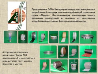 Предприятием ООО «Завод герметизирующих материалов»
разработано более двух десятков модификаций герметиков
серии «Абрис®», обеспечивающих комплексную защиту
различных конструкций и человека от негативного
воздействия агрессивных факторов внешней среды.
Ассортимент продукции
насчитывает более 500
наименований и выпускается в
виде деталей, лент, шнуров,
брикетов и мастик.
 