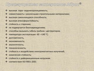  высокая паро- водонепроницаемость;
 совместимость с различными строительными материалами;
 высокая самоклеящаяся способность;
 высокая атмосферостойкость;
 стойкость к старению;
 не подвергается биоповреждениям;
 способны вызывать гибель грибков –деструкторов;
 температура эксплуатации -60 +140 °С;
 долговечность,
 экономичность;
 экологичность;
 технологичность;
 стойкость к воздействию электромагнитных излучений;
 химическая стойкость;
 стойкость к деформационным нагрузкам.
 соответствия ISO 9001-2001
 