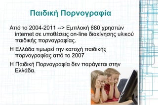 Παιδική Πορνογραφία Από το 2004-2011 --> Εμπλοκή 680 χρηστών internet σε υποθέσεις on-line διακίνησης υλικού παιδικής πορνογραφίας. Η Ελλάδα τιμωρεί την κατοχή παιδικής πορνογραφίας από το 2007 