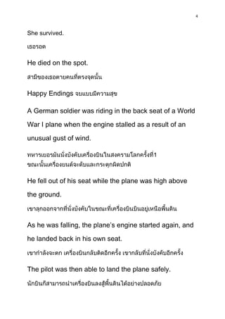 4



She survived.



He died on the spot.



Happy Endings

A German soldier was riding in the back seat of a World
War I plane when the engine stalled as a result of an

unusual gust of wind.

                                           1



He fell out of his seat while the plane was high above

the ground.



As he was falling, the plane’s engine started again, and

he landed back in his own seat.



The pilot was then able to land the plane safely.
 
