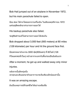 5



Bob Hail jumped out of an airplane in November 1972,

but his main parachute failed to open.

                                                    1972



His backup parachute also failed.



Bob dropped about 3,000 feet (900 meters) at 80 miles

(128 kilometer) per hour and hit the ground face first.

                   3000   (900      )   80   (128

               )

After a moment, he got up and walked away only minor

injuries.




It was an amazing escape.
 