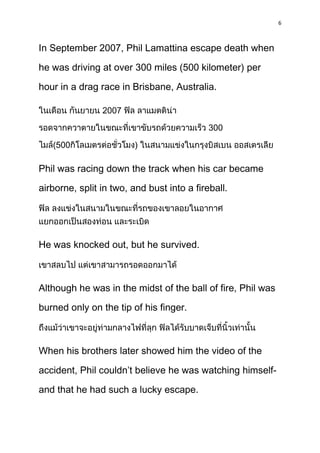 6



In September 2007, Phil Lamattina escape death when

he was driving at over 300 miles (500 kilometer) per

hour in a drag race in Brisbane, Australia.

                2007

                                            300

   (500                 )

Phil was racing down the track when his car became

airborne, split in two, and bust into a fireball.




He was knocked out, but he survived.



Although he was in the midst of the ball of fire, Phil was

burned only on the tip of his finger.



When his brothers later showed him the video of the

accident, Phil couldn’t believe he was watching himself-

and that he had such a lucky escape.
 