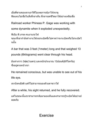 7




Railroad worker Phineas P. Gage was working with

some dynamite when it exploded unexpectedly.




A bar that was 3 feet (1meter) long and that weighed 13

pounds (6kilograms) went clear through his head.

            3   (1   )              13      (6      )



He remained conscious, but was unable to see out of his

life eye.



After a while, his sight returned, and he fully recovered.




                         Exercise
 