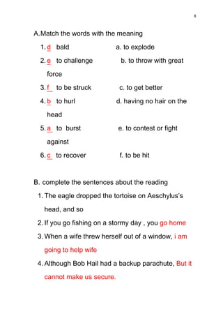8



A. Match the words with the meaning

  1. d bald                 a. to explode

  2. e to challenge          b. to throw with great

     force

  3. f   to be struck        c. to get better

  4. b to hurl              d. having no hair on the

     head

  5. a to burst             e. to contest or fight

     against

  6. c to recover            f. to be hit



B. complete the sentences about the reading
 1. The eagle dropped the tortoise on Aeschylus’s

   head, and so

 2. If you go fishing on a stormy day , you go home

 3. When a wife threw herself out of a window, i am

   going to help wife

 4. Although Bob Hail had a backup parachute, But it

   cannot make us secure.
 